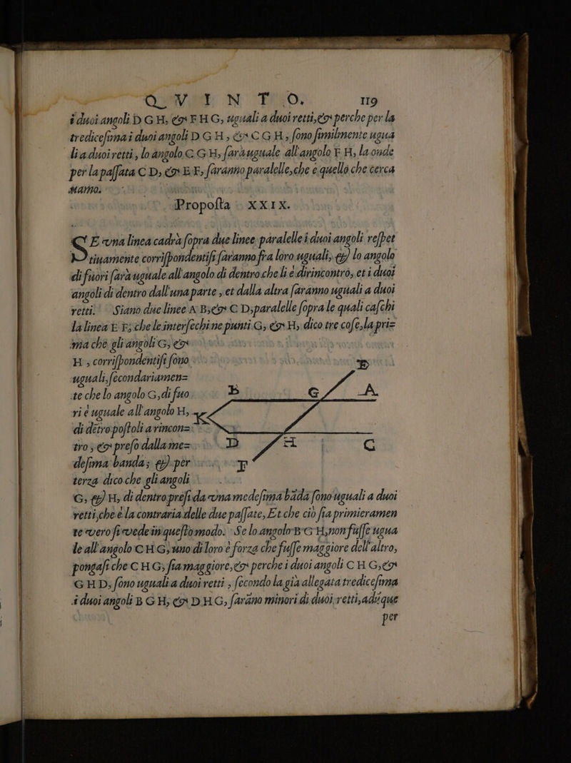 i duoi angoli b GH, <a FHG, sgudli a duoi retti,o perche per la tredicefimai duoi angoli D GH, + CGH; fono fimilmente ugua liaduoiretti, lo angolo GH; farà uguale all'angolo EH, la onde perlapafaa CD; EF, faranno paralelle,che e quello che cerca Hama. notiti “Propofta | xxx. C'E vnalinea cadrà fopra due linee paralelle i duoi angoli refpet I vivamente corrifpondentifi faranno fra loro uguali, €) lo angolo di fuori (ara uguale all'angolo di dentro cheli e.dirincontro, eti duoi angoli di dentro dall'unaparte , et dalla altra (aranno uguali a duoi vesti; © Siano due linee A Bc G Diparalelle fopra le quali cafchi lalinea vv; cheleinterfechi ne punti G; «o H; dico tre cofe,la priz inîa che gli angoli ce His corrifpondentifi fono ‘uguali, fecondariamen= te che lo angolo G,di fuo vi e uguale all'angolo ui K di detro poftoli avincon= tro <x prefo dalla me= defima ‘banda; {per SISI i terza dico che gli angoli TR: G;@ 4 di dentroprefida vna medefima bada fono uguali a duoi retti,che e la contraria delle due pa(fate, Et che cio fia primieramen reverofirvedeinquetomodo. Se lo angolo8e Hynonfa[e ugua le all'angolo cHGunodiloro e forza che fuffe maggiore dell'altro, G HD; fono ugnalia duoi retti (econdola gia allegata tredicefima «i duoi angoli BG H; ca D'HG, farano minori di duoi;vetti,adique per