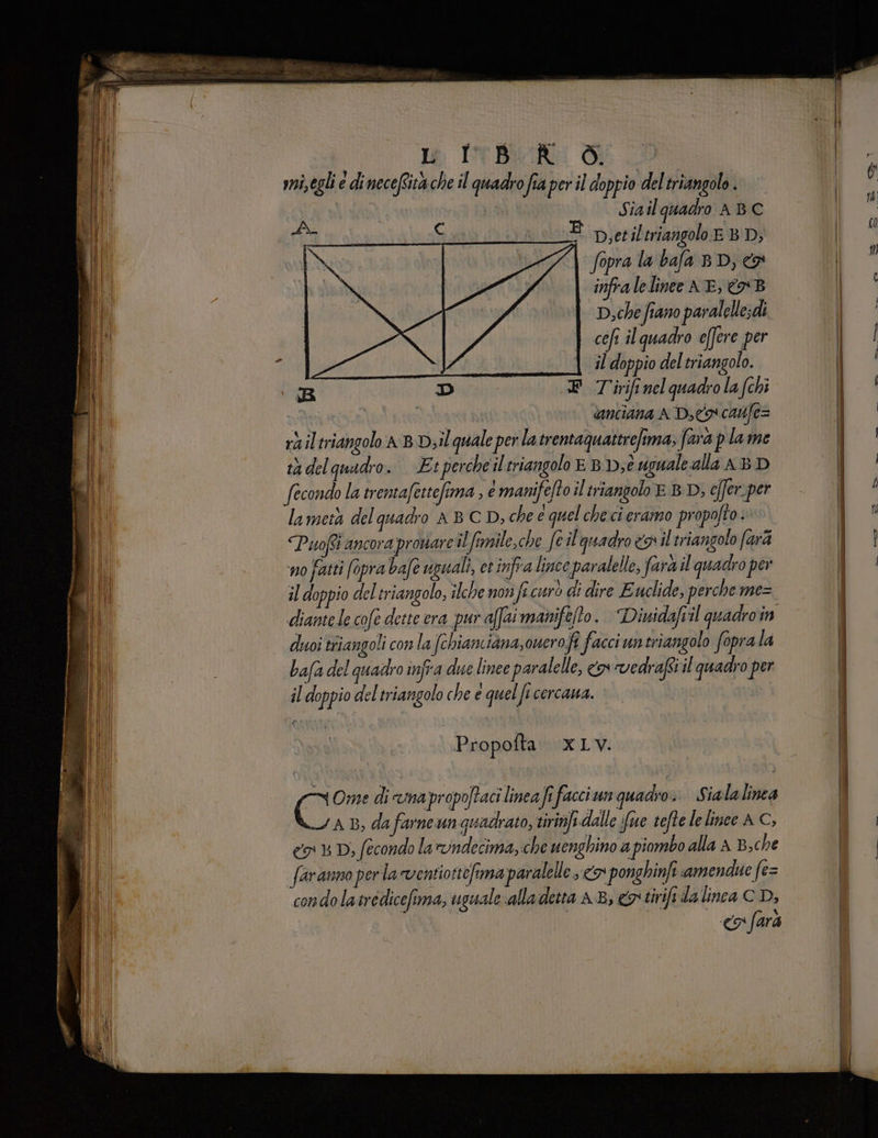 | lo INBRIR Di vi, egli e di necefsità che il quadro fia per il doppio deltriangolo . | Siail quadro ABC a AIR E p,esil triangolo EBD; fopra la bafa BD, & infra lelinee NE, €B D,che fiano paralelle;di cefi il quadro effere per siti | il doppio del triangolo. R D EF Tirifi nel quadrola (chi i ‘ ianciana A Des canfe= ràiltriangolo AB b;il quale per la trentaquattrefima, fara plame tadelguadro. Et perche iltriangolo EB D;è viguale alla ABD fecondo la trentafettefima , emanifelto il triangolo È BD, effer.per lametà del quadro AB CD, chee quel checi cramo propofto. Puoi ancora prouare il firnile,che feil'quadro nil triangolo farà no fatti apra bafe uguali, et infra lince paralelle, fara il quadro per il doppio del triangolo, ilche non fi curò di dire Euclide, perche mez diantele cofe dette era pur affaimanifefto. Diuidafvil quadroin duoi triangoli con la fchiamiana,ouerofi facci untriangolo fopra la bafa del quadro infra due linee paralelle, cn vedrafsril quadro per il doppio del triangolo che é quel fi cercana. hag | Propofta Li; Ome di imapropoftaci linea fi facciun quadro. Sialalinea sn B, da farne unquadrato, tirinfi dalle fue tefte le linee A C, co Dj fecondo la *vndecima, che uenghino a piombo alla A B,che faranno per la ventiottefima paralelle <> ponghinfi amendue fe= condolatredicefima, uguale alladetta 4.8, &otivifi da inca C D, <a fara