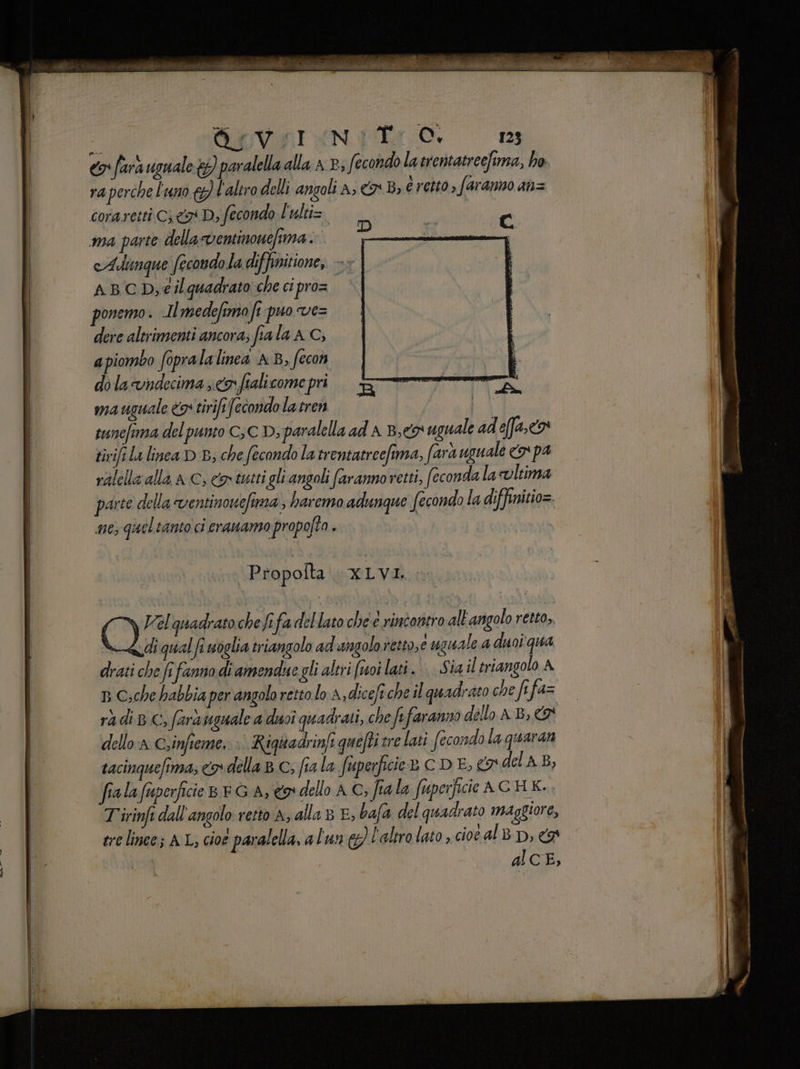 9 farà uguale w paralella alla x P; fecondo la trentatreefima, ho ra perche l'uno € l'altro delli angoli A; CB, é retto, faranno an= coraretti CD; fecondo L'ulti=. c ma parte della ventinonefima . pol a, | cAdimque fecondo la diffinitione, - ABCD;éilquadrato che ci proz i ponemo . Imedefimo fi puo ve= dere altrimenti ancora; fia la A C; apiombo fopralalinea AB, fecon dola vndecima; <fiali compri. TTT nes ma uguale <9: tirift fecondola tren | tunefima del punto CC D; paralella ad A Bey uguale adefa, <> tivifi La linea D E; che fecondo la trentatreefima, fara uguale cx pa ralella alla a C, cos tutti gli angoli faranno retti, feconda lacvltima parte della ventinonefima , haremo adunque fecondo la diffinitio=. 16; quel tamto ci erauamo propofta » | Propofta XLVI. Coi quadrato chefefa dellato che è rintoritro all'angolo retto, diqualfi soglia triangolo ad angolo retto,e uguale a duoi qua drati che fi fanno di amendue gli altri (uoi lati. | Sia il triangolo A 33 Che habbia per angolo retto lo A,diceft che il quadrato che fi fa= radi BC, farà uguale adyoi quadrati, che fe faranno dello AB, € dello: Csinfieme, >. Righadrinfi quefti tre lati fecondola quaran tacinquefima, co della BC; fia la fuperficie® C D E, 3 del A B, fialafuperficie 8 EG A, e dello AC; fiala Superficie AGHK.. T'irinfi dall'angolo retto A, alla 8 E, bafa del quadrato maggiore, ere linee; AL, cioe paralella, alun &amp;} l'altro lato, cioe al BD, 4 al CE,