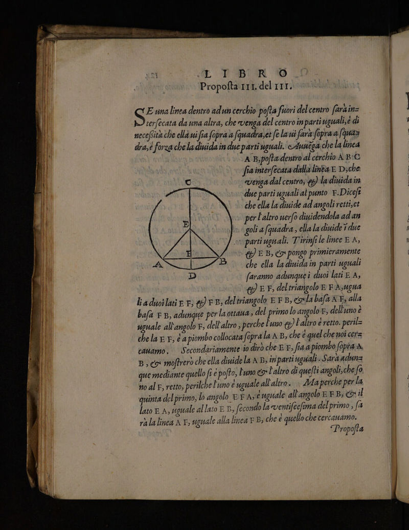 «TR PBUR Propofta 111. del III. E unalinea dentro adun cerchio pofta fuori del centro farain= serfecata da una altra, che venga del centro inparti viguali,e di mecefsità che ella uifia fopra a fquadra, et felavi fara fapraa (quaz dra,é forza chela duiidain due parti uguali. Auntga chela linea | | A B;pofta dentro al cerchio A-B:G i fiainterfecata dalla linba E Di che oi. “venta dal centro; 17) ladiuida 199 | 100 due parti uguali al punto F.Diceft che ella la diuide ad angoli retti;et per l'altro nero diuidendola ad an fo gola (quadra sella la dinideT due parti uguali. Tirinfile linee E A, {}) E B, co pongo primieramente che ella la dinidain parti uguali faranno adunquei duoi lati E A, QLL, del triangolo E F A;Ugua ladwilatie 7: eb; deltriangolo E FB, p la bafa KE; alla bafa 7 B, adungue perla ottaua, del primo lo angolo, dell'uno è canamo. Secondariamente io dirò che E 7, fia a piombo fopia A Bc moftrero che ella diuide la AD; inparti uguali. Sara adunz que mediante quello fi e pofto, L'uno co l'altro di quelti angoli,che fo no al F, retto, perilche l'unoe uguale all'altro. > Ma perche per la quinta del primo, lo angolo EPA, uguale all'angolo EF B; &amp; il lato E A, eguale allato ED, fecondo la ventifecfima del primo , fa rà la linea Ar, uguale alla linea FB; che e quello che tercauamo. SEO rà LIE