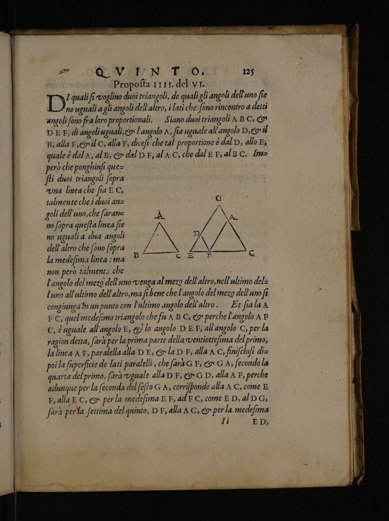 se 00 WAW N: E 0; 125 Propofta 1111. del vi. DI quali fî voglino duoi triangoli, de quali gli angoli dell'uno fie no uguali a gli angoli dell'altro, i lati che fono rincontro a detti angoli fono fra loro proportionali. Siano duoi triangoli A B C, &amp;9* DEE di angoli uguali, <9 l'angolo A; fia uguale all'angolo D,eo il n, alla rey il C; alla Fr, dicefi che tal proportione edalDp, allo Ej quale è dal A, alb; co dal pe, ala c, che dale r, al BC. Im> però che ponghinft que= fii duoi triangoli fopra una linea che fia © C, talmente che i duoi an= goli dell'uno,che farane SA Li x Ne n0 fopra quefta linea fie /N no uguali a dua angoli se D Y ì dell'altro che fono fopra — / ag ; la medefina linea : ma Hi L È non pero talments che | i l'angolo del mezo dell'uno venga al mezo dell'altro, nell'ultimo del= Duno all'ultimo dell'altro,ma fî bene che l'angolo del mezo dell'uno fî congiunga di un punto con l'ultimo angolo dell'altro. Et fiala A E C, quel medefimo eriangolo che fu A B C, 9 perche l'angolo A E c, c uguale all'angolo e, &amp;) lo angolo DE F, all'angolo C, perla ragion detta, farà per laprima parte della ventiottefima del primo, la linea AF, paralella alla DE, cola D E; alla AC; finifchifi di= poi la fuperficie de lati paralelli, che farà G F; €» G A, fecondo la quarta del primo, farà uguale alla D F; co G D, alla A F, perche adunque per la feconda del fefto G A, corrifponde alla AC, come E F, alla E C, o perla medefima E F, ad FC, come E D, al DG, farà perla fettima del quinto, D EF, alla AC, <a perla medefima It ED,