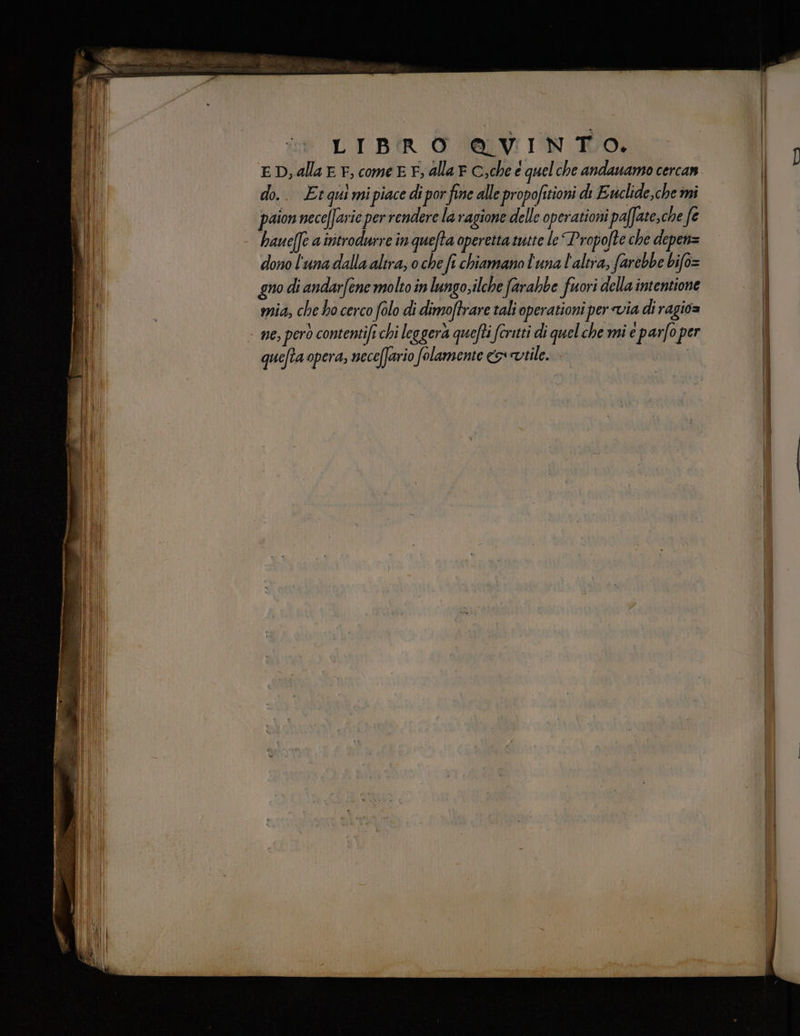 LIBRO @AVINTO. ED, alla EF, come E E, alla e C;che é quelche andauamo cercan. do.. Etquimipiace di por fine alle propofitioni di Evclide,che mi paion neceffarie per rendere la ragione delle operationi paffate,che fe . haueffe aintrodurre inquefta operetta tutte le “Propofte che depen= dono l'unadalla altra; o che ft chiamano l'una l'altra, farebbe bifo= gno di andarfene molto in lungo, ilche farabbe fuori della intentione mia, che ho cerco folo di dimoftrare tali operationi per via di ragio= - ne, però contentift chi leggera quefti fcritti di quel che mi e parfo per quefta opera, neceffario folamente vile. fesa oe dite lio lacci. — eine