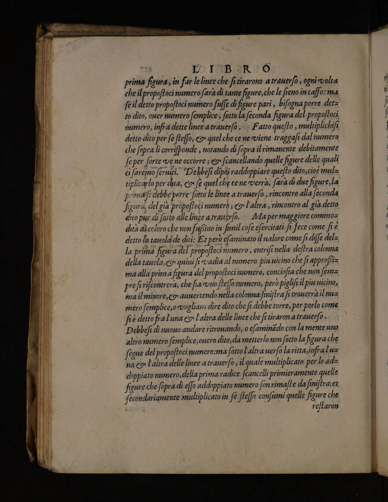 ce TO IMBARIÒ prima figura, in fur lelinee che frtirarono a trauerfo sogni volia che ilpropoftoci numero fara di tante figure;che le fieno in caffo: ma feil detto propoftoci numero fuffe di figure pari, bifogna porre det= to dito, ouer numero femplice > fotto la feconda figura del propoltoci numero, infra dette lince atrauerfò. | Fatto quelto, multiplichife detto dito per fe fteffo, <> quel che ce ne viene traggafi dal numero che fapra li corrifponde , notando di (apra il rimanente debitamente feper forte vene occorre; N (cancellando quelle figure delle quali ci faremmo feruiti. Debbeft dipoi raddoppiare quefto dito;cioe mul= tip primalfi debbe porre fotto le linee a trauerfo ; rincontro alla feconda figura, del gia propoftoci numerò ; o l'altra; rincontro al gia detto lito pis.di fo:to alle line atrauerfo. | ’Mapermaggiore commo= dita di coloro che non fuftino in femil cofe efercitati e fece come fre detto la tauola de diri: Es però eaminato il walore come fe diffe del= la prima figura del propoftoci numero , entrifi nella deftra colonna della tauola,<o quivi fi vadia al numero piu uicino che fr approffi= ma alla prima figura del propoltoci numero, conciofia che non fer= prefi rifcomerera, che fia uno ftefo numero; però piglift il piu nicino, ma il minore, co aunertendo nella colonna finijira fi tromerrà il nu= bè dettofral'una co l'altra delle linee che fe tirarona trauerfo . Debbefi di nuono andare ritronando, 0 efaminado con la mente uno altro numero femplice,ouero dito;da metterlo non fotto lafigura che fesue del propoftocinumero:ma fotto l'altra uerfo lavittazinfralu= paco l'altra delle linee a trauerfo il quale multiplicato per lo ad= doppiato numero,della prima radice feancelli primieramente quelle figure che fopra di-e(fo addoppiato numero fonrimafte da finiftra;et facondariamente mudtiplicato in fe freffo confiumi quelle figure che reftaron