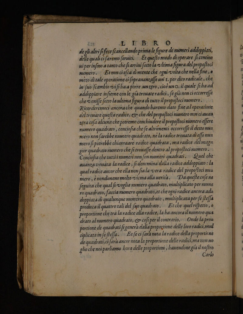 291 «b TB: R © | de glialtvi fifece fcancellando prima le figure de numeri addoppiati, dl quali ci faremo feriti. | Et quefto modo dioperare ft contino ui per infino a tanto che fi arriui fotto la vltima figura del propoftoci numero. Etnonciefca dimente che ogni volta che nella fine 3 0 in'fuo fcambin vifi haa porre. unzero scio uno: il quale fi ha ad addoppiare infieme con le gia trovate radici, fe già non ci occorreffe che veniffe fotto la ultima figura di tutto il propoftoci numero . Ricorderemoci ancora che quando haremo dato fine al'operatiorie numero quadrato , conciofia che fe altrimenti occorre[fe il detto nu= mero non farebbe numero quadrato, ne la radice trouata di effo nu= mero fe potrebbe chiamaare radice quadrata , ma radice delmag= si qual radice ancor che ella non fia la vera radice del propoftoci nu= feguita che qual fe «voglia numero quadrato, maltiplicato per nume ro quadrato; faccia numero quadrato,et che ogni radice ancora ad= doppiata di qualunque numero quadrato ; multiplicata per fe fteffa producail quattro tali del fo quadrato. Etche quelrifpetto;0 proportione che tra la radice alla radice, la ha ancora il numero qua drato al numero quadrato; 9 coft per il contrario. Onde la pro= portione de quadrati fe genera dalla propoztione delle loro radici,mul siplicatrin feftefa- | Et feci fara nota la radice della proportione de quadrati; ci farà ancor nota la proporzione delle radici,ma non uo glio che noi parliamo hora delle proportioni , hanendone gia il ;a Carso