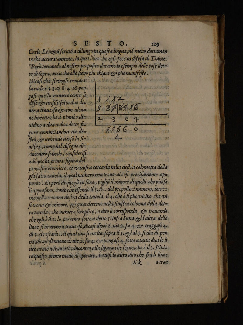 S_ BB ST _Oèà r29 Carlo Lenzoni ‘fritto adilungo inqueftalingna, no meno dottanset £ teche accuratamente, in quel libro che egli fece'in difefa di Dante. Perd tornando al noftro propofitodaremolo efempio delle cofe det= tedifopra, acciocheelle fieno piu chiare:<g pia manifete È | Dicaft che fa rvogli prolpdiresi n) ve cderidorag Vea lavadices-3:0 8.4 4I6pon gaficqueffo numero come fix seforai dife eovtimfile fotto. due lisca A A nce atranerfocipicon alcu= > 14 | d. nelinéettechea: piombo di=> uidinoaduaadua dette fi= > gure»cominciandoci da de= frà cxwemenda nerfo la li= niftrascome nel difegno di= rincontro fruvede s confiderife DT adiqueta. prima figura del | propojtocènumera, ct vadifra cercarla nella deftra colometta della già fatta santolazil qual numero nontronerai coi precifamente ap. punto è Evperò di quegli uifono»; piglifî il minore di quelli che pin fe. li apprefono; come che éfendo il s<ib1. del propoftoci numero, torre= monella colonnadeftra dellastauola, il 4: che è il piucvicino che vi fitrona <> minore, &amp;) guarderemo nella finiftra colonna della det= ratanola); che numero femplice vo dito licorriponda , &amp;x trouando. cheegli è itz: lo porrema foro a detto s-infral'una&amp;}) l'altra delle lince frtirarono atrauerfo,dicafi dipoi 2. uie 2. fa 4: > traggaft 4. di'sucireftàrte il qualunofi metta: fopra ils.) als. fi dia di pen nazdicafi dinuono 2-wie 2: fg: 7 pongafi 4. fotto a tutta dua le li rice tivatò a traubr(o;rincontra allafigura.che Segui;che e il3. Fini= s0quelto primo moda:di operare + trowifi lo altro dito che fra lince sipup lì Kk atra=