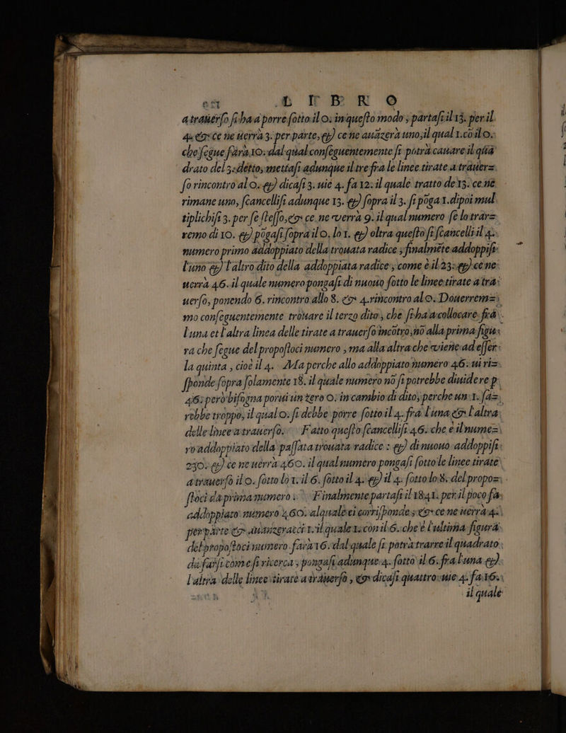 atratitr(o fihaa porre. fottail o: inqueffo modo ; partaft il1à, per il qu &amp;ovCe ne tderra 3. per parte,{g) come au&amp;zerà unosil qual i.c0il o. chefeiue frà 10: dal qualconfeguentemente ft potra canare.il quà ‘ drato del3=detto;mettafiadunque iltrefra le linee tirate a-travier= fo rincontro al o) dicafi3. uic 4. far23il quale tratto des. cent rimane uno, fcancellifi adunque 13. 9) fopra 03. fe poga1.dipoi mul. tiplichift3. per fe [teffo.cx ce.ne verrà g..il qual numero fe lotrar= remo di 10. &amp;) posafifoprailo. lot. oltra queftofifcancelliil a. numero primo addoppiato della trowata radice 3 finalmete addoppift: l'uno &amp;) l'aliro dito della addoppiata radice‘; come è.il23:4g) cene uorrà 46.il quale numero pongafi di nuowo fotto le linee-tirate atra: uerfo, ponendo 6. rincontra allo 8. <> 4.rimcontro al o. Donerrem=; mo confeguentemente trotare il terzo dito) che fiha'acollocare. fé luna el'altra linea delle tirate a trawerfa'incotro;n0 alla primafizies ra che fegue del propofoci numero ma alla alirache viericadeffer: la quinta , cioè il 4. Ada perche allo addoppiato numero 46: ui ri= fpondefopra Solamente 18..il quale numero nò fi potrebbe dinidere p: 4663 perdbifogna porui intero ovin cambio di dito) percheumi: fd=) rebbe troppo, il qual o» fi debbe porre fotioil a.fra l'una L'altra delle linee wtranerfo»» » Fatto quefto ftancellifi 46::che e ilnume= roaddoppiato della‘ paffaratrowararradice : &amp;}) di nuouo addoppift: 2300 64) ce ne uerra 460. il qual numero pongafi fotto le linee tirate» foci da primamumero ; | Finalmente partafvil 1841. per il poco fa addoppiato numero 1.60. alaualbei corri pondes:covcene utir&amp;gi. perparte <p atuanzeratci rvilqualezaconilo.:che’e L'ultima ficurà: detpropoftoci mumero fara 16:dal quale fi potrà:trarrcil quadrato l'altra delle limeevsirare a vrabierfo , ovdicafi quattro:mje: 4. ILA CR Tassa d