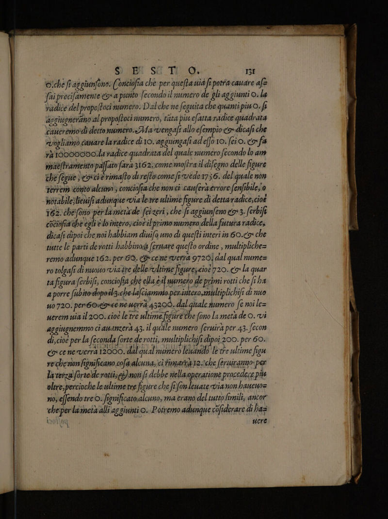 Sio fiag giunfono: (onciofia che per queftaià fi porra cauare af= radice delpropoftoci numero. Dal che ne feguita che quanti pino. fi apgiugnerano al propoftoci numero, cata piu efatta radice quadrata cancremo’di detto numero.«Ma vengafi allo efempio <a» dicafi che «Vogliamo canarela radice diro.agguingafi adeffo 10. fcio. ® fa 14 100000001.l4 radice quadrata del quale numero f econdo lo am moieftrameitto pa dito fara 3162vcomemaftraildifegno delle figure che fegne concia rimafto dereftocome fivede 176. del quale non ‘Fertenò ‘conto ‘alciino 3 conciofia che nomci' canfora errore fenfsbile;'0 bbtabilesliewift vadiviique via Leste ultime figure di dettaradice, cioe 182. che forio perla merade feizeri ; che fr aggiunfeno n:3. ferbife cociopa the egli lo imtero;ciorilprimo numero della futura radice; dicafi dipoi che noi habbiam diuifa uno di quefti interi in 60.49 che sutte le parti derotti habbinoda fermare quefto ordine , multipliche= remo adunque 162. per GO. cene verra 97201 dal qual numez uo 720. pento:comee ne.uerrà 43200. dalgiale numero fe noi le= ueremuia il 200. cioe letre ultimefigare I. fonolameta de o. vi aggiugnemmo ci amanzera 43. il quale numero feruira per 43. fecon di,cioe perla feconda forte de rotti, multiplichift dipoi 200. per 60. co cene verra 12000. dal qual numero lenando lexre ultime figu rechenonfignificano cofaalcuna;:ci timarkar2che (eruiranno per Ty terzaforte!derotti;)noti fi debbe nellacoperaziane procedere più oltre, percioche leultimetne figure che fifonlenate vianon haueuo= no, efendotreO: fignificatoralcano, ma erano del tutto fimili, ancor ‘cheper la metà alli ag giunti ©. Potremmo adunque co/iderare di haz RI0TG uere pe 7 A a nni