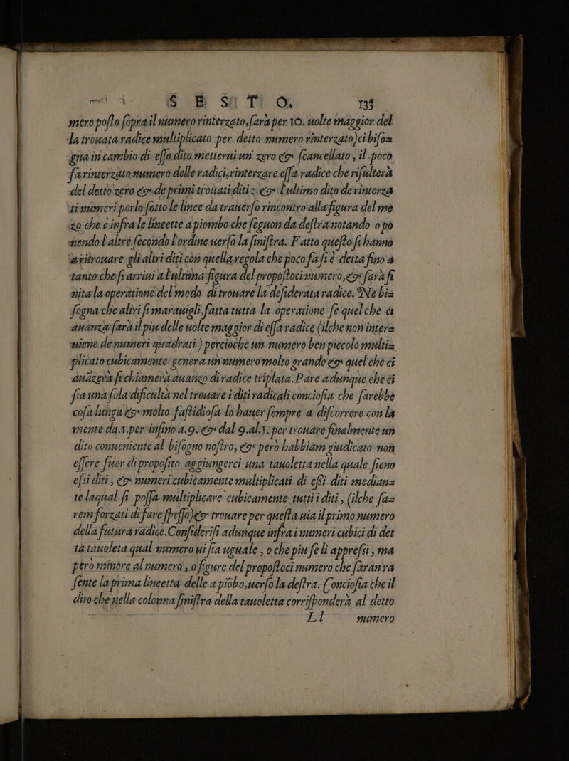  TO Giada it DIE e. cc È me A Ob Salto 138 mero pofto foprail numero rinterzato, fara per 10. uolte maggior del latrowataradice multiplicato per detto numero rinterzato)ci bifo= gna in cambio di c(fo.ditometteruiun' zero fcancellato , îl poco farinterzato numero delle radici,rinterzare effa radice che rifultera del detto zero ode primi trovatiditi cx l'ultimo dito derinterza timameri porlo fotto le linee da tratterfo rincontro'allafigura del me zo che e infrale.lineette a piombo che feguonda deftra notando 0 pò snendol'altré fecondo L'ordine uer(o la finiftra. Fatto quefto fr bannò iatitronare gli altri diti con quellaregola che poco fafi e detta finv'a tantoche fr arvivi al'ultima:figura del propo/tocimumero,<os farà vitalaoperatione del modo ditroware la defiderata radice. Ne biz fogna che altri fi maravigli, fatta tutta la operatione fe quelche ci ananza fara il piu delle uolte maggior di efa radice (ilche non'inter= wine de numeri quadrati ) percioche un:numero ben piccolo multi= plicato cubicamente genera unnumeromolto srande co quel chè ci anazerafrchiamera ananzo di radice triplata. Pare adunque che ci fiaunafoladificulta nel troware i diti radicali conciofia che farebbe cofalungu &amp;5molto faftidiofa lo haner fempre a difcorrere con la mente da.v.perinfino a.9vcr dal gal: per tioware finalmente un dito conneniente al bifogno noftro, <> però habbiam giudicato non effere fuor di propofito aggiungerci una tanoletta nella quale fieno efsi diti, &amp;r numeri cubicamente multiplicati di ef diti median= telagual fe poffa-maltiplicare cubicamente tutti i diti , (ilche fa= rem forzati difare fpeffo)go' troware ‘per quefta uiailprimo numero della futura radice.Confiderift adunque infra i numeri cubici di det rg tanoleta qual numero ui fia uguale , o che piu fe lì apprefsi; ma pero minore al numero, o figure del propoftoci numero che faranra fente la prima lineetta delle a piobo,uerfoladeftra. (onciofia che il dito che nella colonna finiftra della tauoletta corrifponderà al detto LI numero È elia AAT SN ORIO n ci
