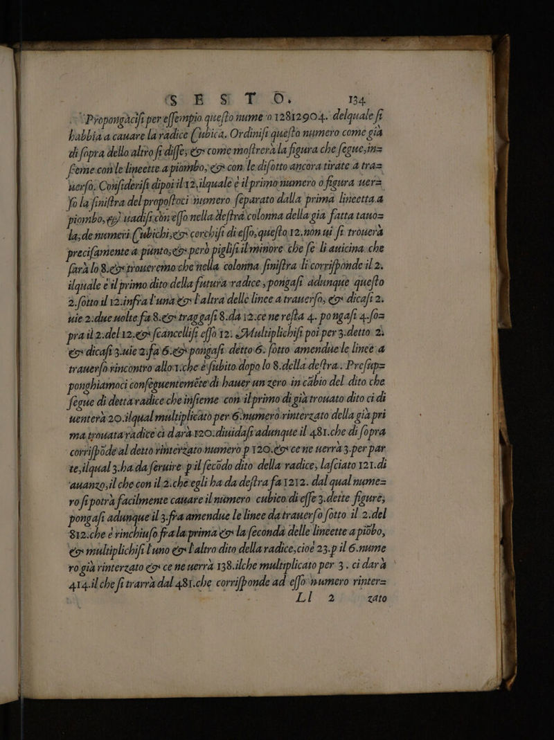 > 'Propongacifi pereffrmpio queffo nume:o 12812904. delquale fî babbia a cauare la radice (ubica. Ordinifi quefto numero come gia di fopra dello altro fi diffe; co come moftrerala figura che feguesin= femexcon'lelineette a piorbo, <> con ledifotto ancora tirate 4 tra= sierfo. Confederifa dipoi il12;ilguale è il-primo numero 0 figura uerz Jo la fniftra del propoltoci vcumero feparato dalla prima lincetta.a piombo,tg) vadifichn eo nella deftra colonna dellagia fatta tano= la;dennmeti ((ubichi,eox corchifi di eos quefto.12. non ui fr rrouera precifamente @ punto» però piglifiilminore che fe li auicina.che farà lo Bi&amp;xetroseremoshe nella colonna finiftra li corrifponde il 2, ilquiale e'il primo dito dellafuura-radice, pongafi dunque quefto 2.fotto il 12:infra l'unael'alira dello lince a traueifo; x dicafi 2. ie 2xdue molte fa 8:coitraggafi8.da \2:ce nerefta 4. pongaft 4:fo= pra ib2:del12:&amp;fcancellifi effa 2: «Multiplichifi poi per 3:detto 2. es dicafi 3iuie 2ifa 6: pongafi: détto.6: fotto amendie le lineè a tranerfo.sincontio alloriche‘è:fubito. dopo lo 8.delladetra.-Prefap= ponghiamoci confeguentemetedì hawer un zero in cabio del dito che fegue di deetavadice che inifieme con ilprimo di gia trouato dito cidi uenterà 20.ilqual multiplicàtò per:6 numerò:rinterzato della gia pri ma trouataradice: ci darà 20: dinidafi adunque il 48 1.che di fopra corrifpodeal desto rinterZato numero p120.Cocene uerra3.per par te, ilqual zhadaferuire: p il fecodo dito della vadice; lafciato 121.di ‘auanzo;il checon ilzicheegli ha dadeftra fa1212. dal qual nume= rofi ‘potra facilmente caware ilnitmero cubico die(fe3.dette figure, pongafi adunque'il3.fra amsendue le linee datranerfo fotto il 2:del 812:che e rinchiufo frala prima o la feconda delle lineette a piùbo, <a multiplichifi l'uno eosl'alero dito dellaradice,cioe 23.p il 6.nume ro già rinterzato 9 ce ne uerrà 138.ilche multiplicato per 3. ci darà 4r4.ilche fi trarr&amp; dal 481.che corrifponde ad e[fonumero rinter= Lia zato