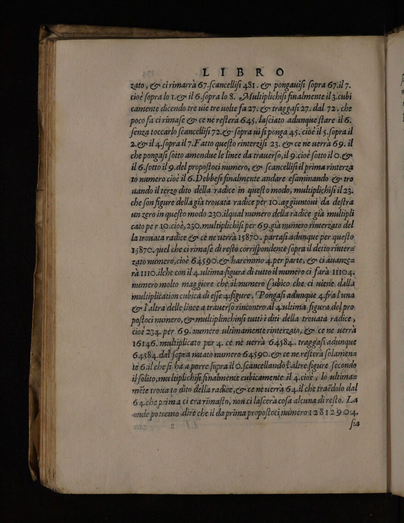 E TR zato <a ci rimarrà 67.(cancellifi 481. o pongawifi fopra 67.il 7. cioe fopralo 1. il 6.Sopralo 8. «Maultiplichifi finalmente il 3:cubi camente dicendo tre wie tre wolte fa 27: <otraggafi27sdal. 72. che poco fa cirimafe <p cene reftera 64s.lafciato adungue ftare i 6. fenza toccarlo fcancellifi72.cy fopra vi fi ponga 45-cide il 5 foprail 2g il 4.foprail7.Fatto quefto rinterzif 23. cosce neuerrà 69.11 che pongafi cito amendue lelinee da tranerfo;il'9icioe fottoilo.ca il 6.fottoil'9.del propoftoci numero; x fcancelliftil primarinterza to numero cioe il. 6.Debbefe finalmente andare: efaminando <> tro nando il terzo dito della‘vadice in queftomodo; multiplichifril 23. che fonfigure dellagiatrowata vadice pèr1o.aggiuntoui da deftrà unzeroinqueftomodo230:ilqual numero dellaradice: gia multipli cato per 10:cioè,230:multiplichifi per 69-gia msimero.rimerzato del larsonataradice 9 cè neuer 15870. partafsadunque per quefto 15870. quel checivimafe direftò corrifpondente Sopra ildettorinter= zato mumero,cioe 645 90.co'harcmmo4:per partes > ci aanze= rà 1116.ilcheconil 4.ultimafigura dituttoilnumeroci farà riro4: mvimero molto magfiore chesskmumero)(ubicocherci niente, dalla eultiplidation cubica di efeysfigure: Pongafi adenqse afral'una cos l'altra\delle lince a trauerfo rintontroal'a ultima figura.del pro poftocinumero, covmultiplinchinfetutstiv diti dillartrouata radice» cioe 234. per. 69. mumero ultimamente rinterzato os ice ne uerra 16146! maltiplicato per 4. còmè mera 6458: traggafi adunque 64584 dal fopra notato mero:64590:<ov ce ne.refiera folamienz te 6:ilchefobaa porre faprail è feancellandòtidltre figure fecondo ibfolito;meliplichife fihalmènte cubicamentersl 4. cioe: lo udtima= mitetroliata dito della radite co icentuierra 64.ilchetraedolo dal 6aichs pri ma ci era rimafto, nonci lafcerascofa alcunadi refto: La ‘onde potneso diro cheil daprimapropoftoci numeror2:81219014, fa