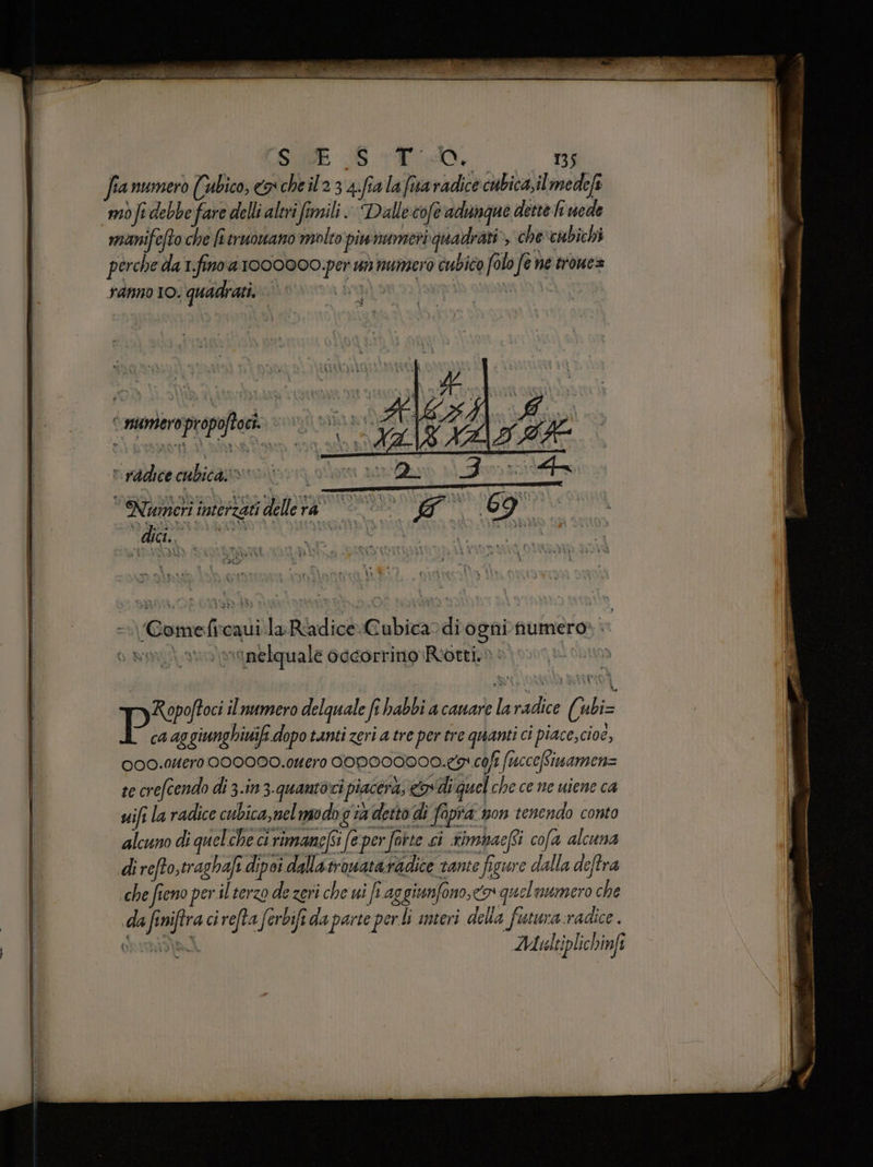 SU SS TO, 135 fianumerò Cabico, ex che il 2 3 4.fia la fiva radice cubica,ilmedeft mòfidebbe fare delli altri fimili. Dalle cofe adunque dette li uede manifefto che fi truowano molto piwnumeri quadrati», che'cubichi perche da 1.fino a 1000000 per vs mumsero cubico folo fe ne trone= ranno IO. quadrati, ‘ mmeropropoftoci. v radice cubica» i I Vuuieti intbrzgi delleta * 7 69° A x I = «ComeficavilaRadiceCubica-diognifumero | | avo vonelquale occorrino Riotti.» è | Ropoftoci il numero delquale fi habbi a camare la radice (ubi= Pi 4g giunghiwifi dopo tanti zeri a tre per tre quanti ci piace, cioè, 000.0uero 0000D0.Itero COPA00000.e9 coft (uccetimamenz te crefcendo di 3-in 3.quantoci ‘piacerà, cod quel che ce ne uiene ca vifi la radice cubica, nel modo già detto di fopra non tenendo conto alcuno di quelche ci rimanefSi fe per forte ci rimbacfi cofa alcuna di refto,traghafi dipoi dallatrowataradice tante figure dalla deftra che fieno per il terzo de zeri che ui fi aggiunfono,<o» quel utmero che da finiftra ci refta ferbifida parte perli interi della futura radice. ORERIIAA Multiplichinfi E ri E Lin E AMI IR ar x atte sere iaia