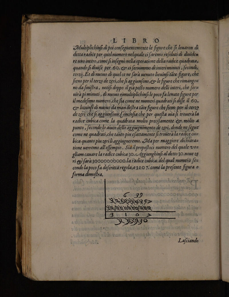 | di TBOR DD «Multiplichinfi di poi confeguentemente le figure che fi lenaron di dettaradice per quelnumero nelquale ci faremo refoluti di dinide=. re unointéro,comé fi infegnò nella operatione dellavadice quadrata; quando fi divife per. 60. &amp;o ci feruimmo di interi minuti ; fecondi, terzij.Et di nuouo di quel ce ne farà venuto licuinfitare figure; che fieno per il terzo de zeri,che fi ag giunfono,ca: le figure che rimango= no da finiftra, notifi doppo il già pofto numero delli interi, che fer= vira pi minuti , di nuouo rimultiplichinfe le poco fa lenate figure per il medefimo numero,che fia come ne numeri quadrati fi diffe il 60. co licsuinfi di nono da man deftra tate figure che fieno. pervil:terzo de zeri che fi aggiunfono:(Conciofia che per quefta uia i trouera la radice cubica come la quadrata molto precifamente <a molto a punto , fecondo lo aiuto dello aggiugnimento de zeri, donde ne fegue come ne quadrati,che tanto piu cfattamente fi trovera la radice cu= bica quanto piu zeri li aggiugneremo. Ma per maggiore dichiara= tione uerremo all'efempio. Sia il propoftoci numero del quale vo= gliam cauare la radice cubica 30.cAggiunghinfi al detto 30.noue ze ri )fars3000000bo0d:la radice cubica» del qualinumetò fe= condo la poco fa defcrittàregola;e3.10 7 come la prefente figura 0 forma dimoftra. FAI % SIATE {KÉ. È Lafciando