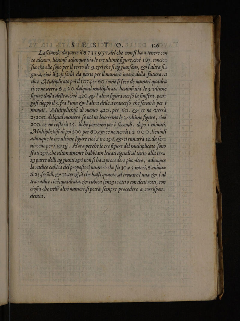 BdlELSIoTE/g. 1111a a350 ‘to alcuno, licwinfi adunque uia le tre ultime figure,cioe 107. concio= dice.«Maltiplicato poi il107.per 6O.come fr fece de numeri quadra ti,ceneuerra 6 42 O.dalqual maleiplicato leuinfi uia le 3.vltime figure dalla deftra,cioe 420.69) l'altra figura uerfo la finiftra, pon= gafi doppo il3. fra l'una co l'altra delle atrauerfo che feruira per i minuti. Mulktiplichifi di nuouo 420. per 60. ce ne verra 25200. delqual numero fe noi ne leweremo le 3.vltime figure , cioe 200. ce ne reftera 25 . ilche porremo per i fecondi , dopo i minuti. eMaultiplichifi di poi 200.per 60. cene uerrà1 2 00 0 .lieuinfi adunque le tre ultime figure cioé,i tre zeri, co ci rimarrà 12.da fer= uircene peri terzij. Floraperche le tre figure del multiplicato fono ftatizeri,che ultimamente babbiam lewati usuali al tutto alla ter= za parte delli aggiunti zeri non fi ha aprocedere piu oltre , adunque laradice cubica del propoftoci numero che fu 30.e 3.interi,6.minu= LA POE | af fi È ° . traradice cioe, quadrata, co cubica fenza irottio con detti rotti, con ciofia che nelli altri numeri.fi potrà Sempre procedere a corrifpon= dentia.