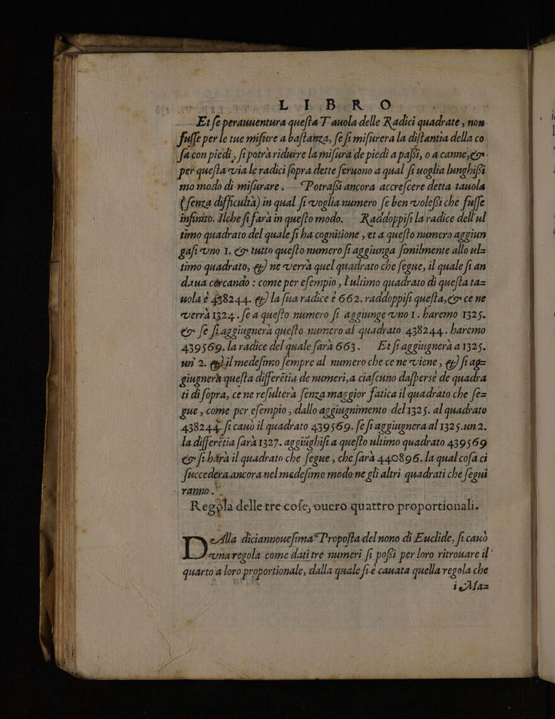 fe per le tue mifiere abaftanza, fe fi mifurera la dite della co per queta via le radici fopra dette feruono a qual fr uoglia lunghif'i mo modo di mifurare.- Potrafti ancora accrefcere detta tauola (fenza difficulta) in qual fr voglia numero fe ben volefti che fuffe. infinito. Hebefifarain queto modo. Raadoppifi la radice dell'al timo quadrato del quale fi ha cognitione yet a quefto numero aggiun gali Uno 1. Co tutto quefto? numero ft. aggiunga fi fimilmente allo ul timo quadrato, &amp;) ne verrà quel quadrato che fegue, il quale fi an dana cèrcando : come per efempio; l'ultimo quadrato di queftata= uola e 458244.) la fua radice e 662. raddoppift quefta,<os ce ne Verra 1324 Se 4 quefto numero fi aggiunge VOI. haremo 1325. co fe fiaggiugnerà pufto, numero al quadrato 438244. haremo 439569.laradice del qualefara 663. Etf aggiugnera 41325. un 2. &amp;)il medefimo fempre al numero che cene viene, ) fr ag= giugnerà quelta differétia de numeri,a ciafcuno dafperse de quadra ti di fopra, cene refulterà fenza maggior fatica il'quadrato che fe= 438244. fi cauò il quadrato 439569. fe fiaggiuoneraal 1325.un2. ladifferétia farà 1327. avgiighift a quefto ultimo quadrato 439569 co fiharà il quadrato che fegue che fara 440896.la qualcofa ci PESO nelmedefimo modone gli altri quadrati che fegui Regpla delletre.cofe, ouero quattro proportionali. D eAlla diciannouefima “Propojta delnono di Euclide: fi 207) quarto: ‘aloro ‘proportionale, dalla quale le fre ecaAHAta quella regola che ieAlla= reazione e are