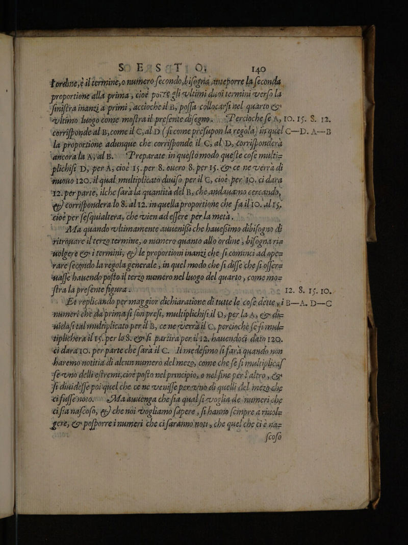SO B4S dI 1-01 140 ) PRE le 7 #3 A ia 3 » Fordinesè il termine, 0 muitero fecondo,bifogria Anieporre la feconda proportione alla prima» cioé poire gli lcitmi dlsoî termini verfo la ‘etiltimzo luoso cone moftrait prefente difegno: i Persioche fe A, IO. IS. 8. 12. corripondeal;come il c,al.p (ficomeprefupon la regola) inquel C—D. A—3 la proportione adunque che: corrifponde il:C; abb, torrifpondera ‘ancorala nyalB. Preparate. inquefto modo quefte cofe malti= plichifi D; per à; cioe is. per:8. ouero è. per1s. 9 ce ne verra di nuo 120vil qual mmltiplicato diuifo per i C, cioe perio. ci dara 177) corrifporidera lo gial12.inquellaproportione che fail Josh, ‘cioe per fefquialtera, che vienadeffere perla mera. : i» oAa quando voltimamente aunenif6i che hanefimo dibifogno d&amp; woltiere €» i termini; &amp;? le proportioni inanzi che fi cominci ad ape= vare (econdolavesola generale) in quel modo che fi dife'che froffer= ‘naffe hanendo pofto.il terzo numeromel luogo del quarto, come mo= ftra la prefente figura» I inifine i | - 12. 8. IS. IO. Etveplicando per map gior dichiaratione di tutte le cofè dette ni e—A. DC numeri chè da'primafi fon'prefe, multiplichifiil D; perla d, code ‘nidafitàl vnaltiplicato peril By cenedernò il, perciochè fefe mil viplicherailes.per leSsegohi puriiraponiliav banendosi. dato 120. ti darano: per parte che fara il ©. Hinedefimo lifard quando non haremo notitizidi alcumnunzero delmezo, come che fe fi imualtiplica[ feno dellieftremiscioe pafto nel prancipios0 nel fine peri altro ng: E dinide[fepoiguel che ve.nò veniffe perscimodi quelli del. imezo che cifuffenoro»» «Malwionga che fia qual fi voglia de'mumeri che ci fia nafcofo, &amp;) che noi Vogliamo fapere , fi hanso (cirpre a riuol= gore a poporrei numeri che cifaranno noti» che quel che ci è ma= fcofo sca __——6&amp;6ZkGk% «li piiomitition ioni pmi i è
