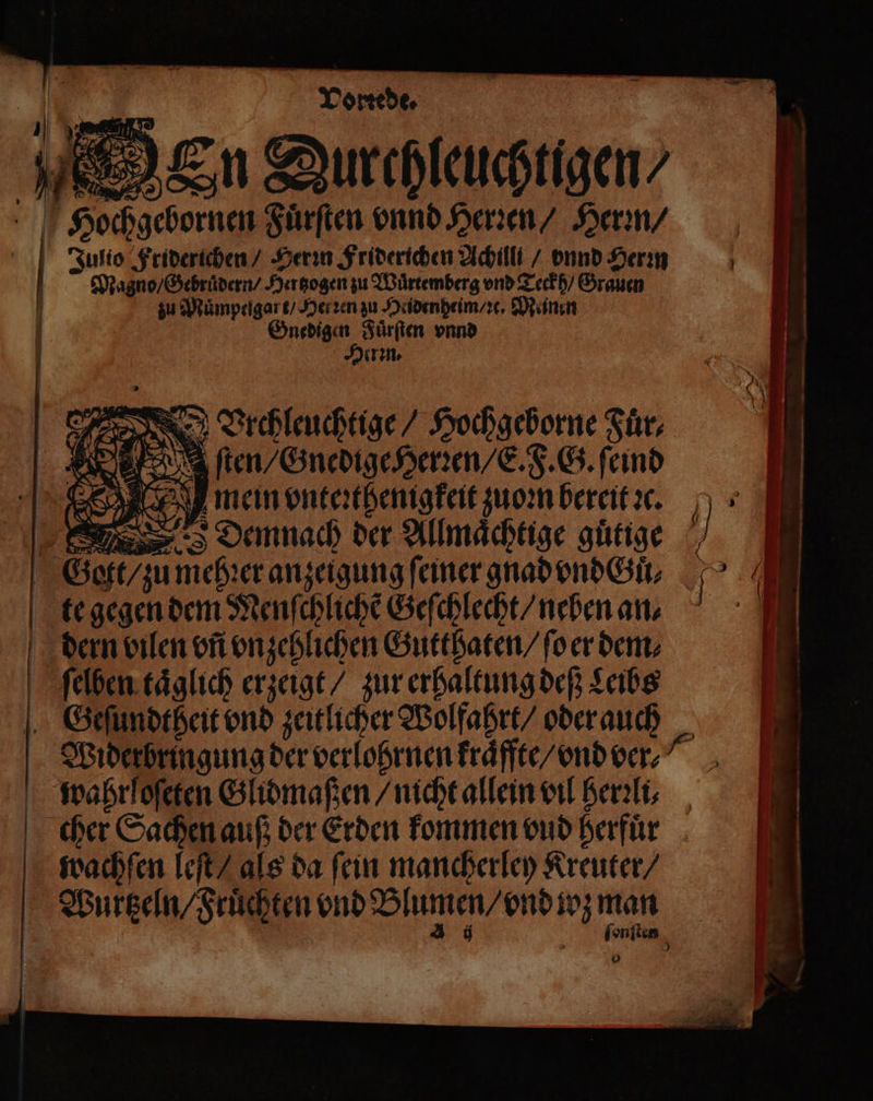 —— Vorrede. 1 en Fuͤrſten vnnd Herꝛen / Herꝛn / Julio Friderichen / Herꝛn Friderichen Achillt / vnnd Herꝛn Mano / Gebruͤdern / Hertzogen zu Wuͤrtemberg vnd Teckh / Grauen | zu Muͤmpelgart / Herzen zu Heidenheim / ꝛe. Meinen Gnedigen Fuͤrſten vnnd Hierin. 8 x BVrchleuchtige / Hochgeborne Fuͤr⸗ ſten / Gnedige Herꝛen / E. F. G. ſeind Sg mein vnteꝛthenigkeit zuoꝛn bereit sc. „Demnach der Allmaͤchtige guͤtige he one dene * te gegen dem Menſchlichẽ Geſchlecht / neben an. dern vilen vñ vnzehlichen Gutthaten / ſo er dent; | | ſelben taͤglich erzeigt / zur erhaltung deß Leibs | Geſundtheit vnd zeitlicher Wolfahrt/ oder auch 7 Widerbringung der verlohrnen kraͤffte / vnd ver⸗⸗ wahrloſeten Glidmaßen / nicht allein vil herꝛli⸗ cher Sachen auß der Erden kommen vud herfuͤr 0 | wachſen leſt / als da fein mancherley Kreuter / | ah De Kaya man 4 ſonſt en 0