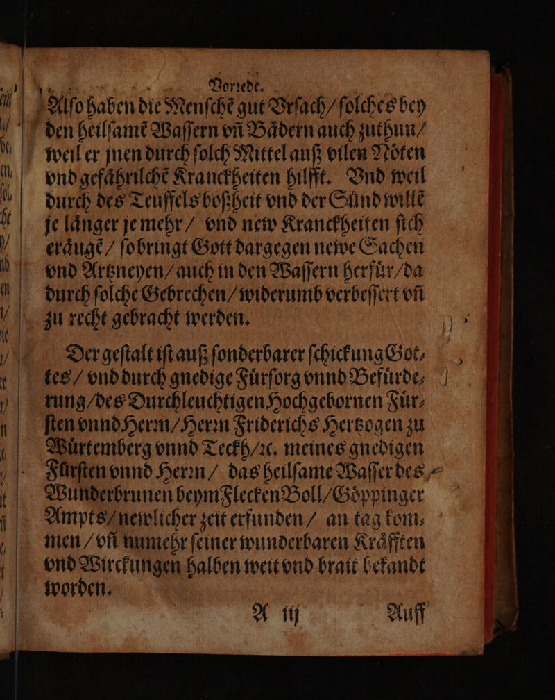 Alſo haben die Menfche gut Vrſach / ſolches bey den heilſamẽ Waſſern on Bädern auch zuthun / weil er jnen durch ſolch Mittel auß vilen Noͤken % öndgefaͤhrilche Kranckheiten hilfft. Vnd weil N durch des Teuffels boß heit vnd der Suͤnd wille f je länger je mehr / vnd new Kranckheiten ſich eraͤugẽ / ſobringt Gott dargegen newe Sachen ond Artzneyen / auch in den Waſſern herfuͤr / da durch ſolche Gebrechen / widerumb verbeſſert vñ 4 zu recht gebracht werden. 15 VW ergeſtalt iſt auß ſonderbarer ſchickung Got. tee / vnd durch gnedige Fuͤrſorg vnnd Befuͤrde⸗ tung / des Durchleuchtigen Hochgebornen Fuͤr⸗ ſten vnnd Herm / Herꝛn Friderichs Hertzogen zu Wuͤrtemberg onnd Teckh / ꝛc. meines gnedigen Furſten vnnd Hern / das heilſame Waſſer des⸗ Wunderbrunen beym Flecken Boll / Goͤppinger Ampts / newlicher zeit erfunden / an tag kom, men / vñ numehr ſeiner wunderbaren Kraͤfften vnd Wirckungen halben weit vnd brait bekandt a | A ij Auff