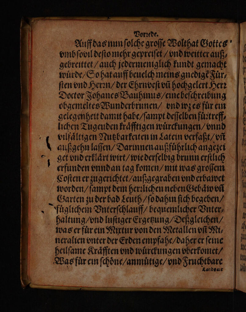—— — — — — il... * 5 N — ne 7 — u Vorꝛede. vmb ſovil deſto mehr gepreiſet / vnd weitter auf; gebreittet / auch jedermeniglich kundt gemacht wuͤrde / So hat auff beuelch meins gnedigẽ Fuͤr⸗ ſten vnd Herꝛn / der Ehrnveſt vñ hochgelert Here Doctor Johanes Baubinus / eine beſchreibung obgemeltes Wunderbrunen / ond wz es fuͤr ein gelegenheit damit habe / ſampt deſſelben fuͤitreff⸗ lichen Tugeuden kraͤfftigen wuͤrckungen / vnnd 4 | 2 | 0 ( 2 2 1 1 1 auß gehn laſſen / Darinnen außfuͤhrlich angezei get vnd erklaͤrt wirt / wie derſelbig brunn erſtlich erfunden vnnd an tag komen / mit was groſſem Coſten er zugerichtet / auß gegraben vnd erbawet worden / ſampt dem herꝛlichen neben Gebaͤw vñ Garten zu der bad Leuth / ſo dahin ſich begeben / fuͤglichem Vnterſchlauff / bequemlicher Vnter⸗ haltung / vnd luſtiger Ergetzung / Deßgleichen / was er fuͤr ein Mixtur von den Metallen MI, neralien vnter der Erden empfahe / daher er feine heilſame Kraͤfften vnd wuͤrckungen vberkomet / Was fuͤr ein ſchoͤne / anmuͤtige / vnd Fruchtbare Kendset | | U | S — — — ee — ee —— — — — — — _ BR — — S — >