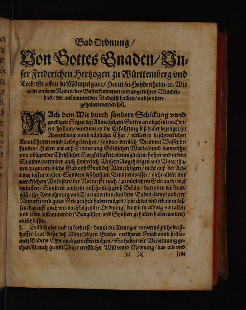 Bad Ordnung / ſer Friderichen Hertzogen zu Wuͤrttemberg vnd Teck / Graffen zu Moͤmpelgart / Hern zu Heydenheim / ic. Wie es in vnſerm Newen / bey Boll erfundenen vnd angerichten Wunder⸗ bad / der ankommenden Badgaͤſt halben / vnd ſonſten gehalten werden ſoll. an 585 Ach dem Wir durch ſondere Schickung vnnd A gnedigen Segen deß Allmechtigen Gottes an obgeſetztem Ort / 5) O ein heilſam / vnnd wie es die Erfahrung biß daher bezeuget / zu * Abwendung vnnd nuͤtzlicher Chur / viellerley beſchwerlichen Kranckheiten vnnd Leibsgebrechen / ſonders dienlich Brunnen Waſſer bes funden / Haben wir auß Erinnerung Goͤttlichen Worts / vnnd dannenher ons obligender Chriſtlicher Sorgfeltigkeit / menniglichem hohen vnd nidern Standts / darunder auch ſonderlich Vnſern Angehoͤrigen vnd Vntertha⸗ nen zu gutem / ſolche Gab vnd Gnad deß Allmechttgen / nicht auß der Ach⸗ tung laſſen wollen / Sondern diß heilſam Brun nenwaſſer / nicht allein mit mercklichem Vnkoſten / der Notturfft nach / zu nuͤtzlichem Gebrauch / wol eufaſſen / Sondern auch ein anſehenlich groß Gebaͤw / dartnnen die Bad⸗ gaͤſt / jr Bewohnung vnd Tractation beneben dem Baden / ſampt anderer Notturfft vnd guter Gelegenheit haben mögen / zurichten vnd erbawen laſ⸗ ſen / darauff auch vns nachfolgender Ordnung ( die wir in allweg von allen vnd jeden ankommenden Badgaͤſten / vnd Sonſten gehalten haben wollen) entſchloſſen. I. Erſtlich aber vnd zu forderſt / damit die Arme gar vnvermoͤgliche breſt⸗ haffte Leut / diefer dep Allmechttgen Gottes verlihener Gnad vnnd heilſa⸗ men Badens Chur auch genteſſen moͤgen / So haben wir Verordnung ge⸗ than / iſt auch hiemit Vnſer ernſtlicher Will vnnd Bee alle 5 K ) jede