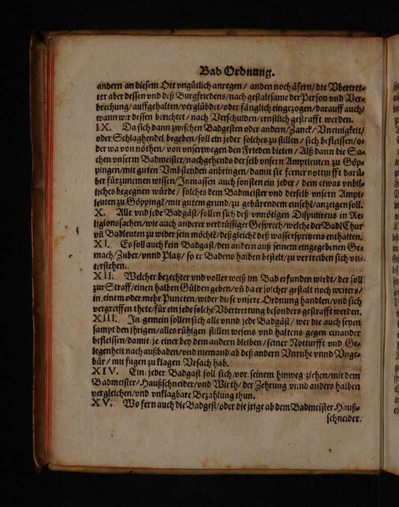 ter aber deſſen vnd deß Burgfriedens / nach geſtaltſame der Perſon vnd Ver⸗ brechung / auffgehalten / vergluͤbdet / oder faͤnglich eingezogen / darauff auch / wann wir deſſen berichtet / nach Verſchulden / ernſtlich geſtrafft werden. IX. Da ſich dann zwiſchen Badgeſten oder andern / Janck / Vnennigkeit / oder Schlaghendel begeben / ſoll ein jeder ſolches zu ſtillen / ſich befleiſſen / o⸗ der wa von noͤthen / von vnſertwegen den Frieden bieten / Alß dann die Sa⸗ chen vnſerm Badmeiſter / nachgehends der ſelb vnſern Amptleuten zu Goͤp⸗ pingen / mit guten Vmbſtenden anbringen / damit ſie ferner notturfft daruͤ⸗ ber fuͤrzunemen wiſſen / Inmaſſen auch ſonſten ein jeder / dem etwas vnbil⸗ liches begegnen wuͤrde / ſolches dem Badmeiſter vnd derſelb vnſern Ampt⸗ leuten zu Goͤppingẽ / mit gutem grund / zu gebuͤrendem einſehẽ / anzeigen ſoll. X. Alle vnd jede Badgaͤſt / ſollen fih def vnnoͤtigen Diſputirens in As vñ Badleuten zu wider ſein moͤchtẽ / deß gleiche deß waſſerſpritzens enthalten. XI. Es ſoll auch kein Badgaſt / den andern auß ſeinem eingegebenen Ge⸗ mach / Zuber / vnnd Platz / fo er Badens halben beſtelt / zu vertreiben ſich vn⸗ terſtehen. i XII. Welcher bezechter vnd voller weiß im Bad erfunden wirdt / der ſoll zur Straff / einen halben Guͤlden geben / vñ da er ſoicher geſtalt noch writers / in einem oder mehr Puncten / wider die ſe vnſere Ordnung handlen / vnd ſich vergrelffen thete / fuͤr ein jede ſolche Vbertrettung beſonders geſtrafft werden. XIII. In gemein ſollen ſich alle vnnd jede Badgaͤſt / wer die auch ſeyen ſampt den jhrigen / alles ruͤhigen ſtillen weſens vnd haltens gegen einander befletſſen / damit je einer bey dem andern bletben / ſeiner Notturfft vnd Ge⸗ legenheit nach außbaden / vnd ntemand ab deß andern Vnruhe vnnd Vnge⸗ buͤr / mit fugen zu klagen Vrſach hab. „ i XIV. Ein jeder Badgaſt ſoll ſich / vor feinem hinweg ziehen / mit dem Badmeiſter / Haußſchneider / vnd Wirth / der Zehrung vnnd anders halben vergleichen vnd vnklagbare Bezahlung thun. F AN. Wo fern ff.. chneider. | | G