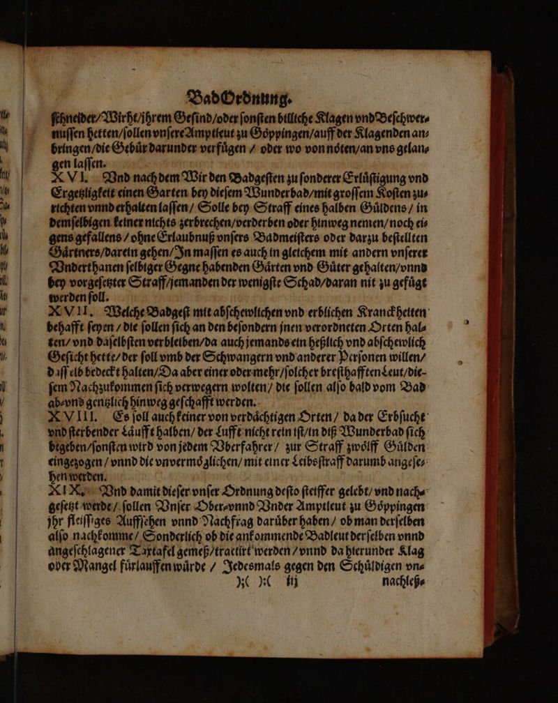 — — 2 „% Bad Ordnung. ſchneider / Wirht / jhrem Geſind / oder ſonſten billiche Klagen vnd Beſchwer⸗ nuſſen hetten / ſollen vnſere Amptleut zu Goͤppingen / auff der Klagenden an; 3 Gebuͤr darunder verfuͤgen / oder wo von noͤten / an vns gelan⸗ en laſſen. Kite | x VI. Vnd nach dem Wir den Badgeſten zu ſonderer Erluͤſtigung vnd Ergetzligkeit einen Garten bey dieſem Wunderbad / mit groſſem Koſten zus richten vnnd erhalten laſſen / Solle bey Straff eines halben Guͤldens / in demſelbigen keiner nichts zerbrechen / verderben oder hinweg nemen / noch ei⸗ gens gefallens / ohne Erlaubnuß vnſers Ba dmeiſters oder darzu beſtellten Gaͤrtners / darein gehen / In maſſen es auch in gleichem mit andern vnſerer Vndert hanen felbiger Gegne habenden Gaͤrten vnd Güter gehalten / vnnd bey vorgeſetzter Straff / jemanden der wenigſte Schad / daran nit zu gefuͤgt werden ſoll. XVII. Welche Badgeſt mit abſchewlichen vnd erblichen Kranckheiten behafft ſeyen / die ſollen ſich an den beſondern jnen verordneten Orten hal⸗ ten / vnd daſelbſten verbleiben / da auch jemands ein heßlich vnd abſchewlich Geſicht hette / der ſoll vmb der Schwangern vnd anderer Perſonen willen / d iſſ elb bedeckt halten / Da aber einer oder mehr / ſolcher breſthafften Leut / die. ſem Nachzukommen ſich verwegern wolten / die ſollen alſo bald vom Bad ab⸗vnd gentzlich hinweg geſchafft werden. ö XVIII. Es ſoll auch keiner von verdaͤchtigen Orten / da der Erbſucht vnd ſterbender Laͤufft halben / der Lufft nicht rein iſt / in diß Wunderbad ſich begeben / ſonſten wird von jedem Vberfahrer / zur Straff zwoͤlff Guͤlden eingezogen / vnnd die vnvermoͤglichen / mit einer Leibsſtraff darumb angeſe⸗ hen werden. 5 XIX. Vnd damit dieſer vnſer Ordnung deſto ſtetffer gelebt / vnd nach⸗ geſetzt werde / ſollen Vnſer Ober⸗vnnd Vnder Amptleut zu Goͤppingen jhr fleiſſiges Auffſehen vnnd Nachftag daruͤber haben / ob man derſelben alſo nachkomme / Sonderlich ob die ankommende Badleut derſelben vnnd angeſchlagener Taxtafel gemeß / tractirt werden / vnnd da hierunder Klag ober Mangel fuͤrlauffen wuͤrde / Jedesmals gegen den Schuͤldigen vn⸗ yo ij nachleß⸗