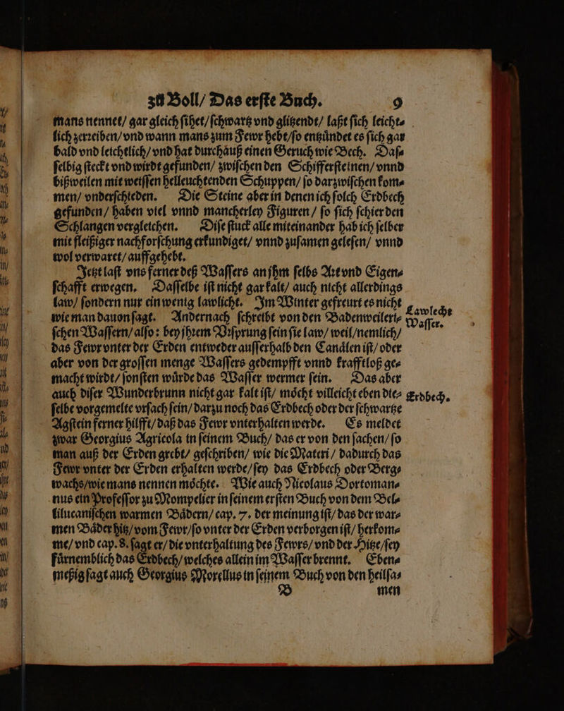 mans nennet / gar gleich ſihet / ſchwartz vnd glitzendt / laßt ſich leicht⸗ lich zerꝛeiben / vnd wann mans zum Fewr hebt / ſo entzuͤndet es ſich gar bald vnd leichtlich / vnd hat durchaͤuß einen Geruch wie Bech. Daſ⸗ ſelbig ſteckt vnd wirdt gefunden / zwiſchen den Schifferſteinen / vnnd bißweilen mit weiſſen helleuchtenden Schuppen / fo darzwiſchen kom⸗ men / vnderſchteden. Die Steine aber in denen ich ſolch Erdbech gefunden / haben viel vnnd mancherley Figuren / ſo ſich ſchier den Schlangen vergleichen. Diſe ſtuck alle miteinander hab ich ſelber mit fleißiger nachforſchung erkundiget / vnnd zuſamen geleſen / vnnd wol verwaret / auffgehebt. Jetzt laſt vns ferner deß Waſſers an jhm ſelbs Aꝛt vnd Eigen⸗ ſchafft erwegen. Daſſelbe iſt nicht gar kalt / auch nicht allerdings law / ſondern nur ein wenig lawlicht. Im Winter gefreurt es nicht wie man dauon ſagt. Andernach ſchreibt von den Badenweileri⸗ ſchen Waſſern / alſo: bey jhꝛem Vꝛſprung ſein ſie law / weil / nemlich / das Fewr vnter der Erden entweder auſſerhalb den Canaͤlen iſt / oder aber von der groſſen menge Waſſers gedempfft vnnd krafftloß ge⸗ macht wirdt / ſonſten wuͤrde das Waſſer wermer ſein. Das aber auch diſer Wunderbrunn nicht gar kalt iſt / möcht villeicht eben die⸗ ſelbe vorgemelte vrſach ſein / darzu noch das Erdbech oder der ſchwartze Agſtein ferner hilfft / daß das Fewr vnterhalten werde. Es meldet zwar Georgius Agricola in ſeinem Buch / das er von den ſachen / ſo man auß der Erden grebt / geſchriben / wie die Materi / dadurch das Fewr vnter der Erden erhalten werde / ſey das Erdbech oder Berg⸗ wachs / wie mans nennen moͤchte. Wie auch Nicolaus Dortoman⸗ nus ein Profeſſor zu Mompelier in ſeinem erſten Buch von dem Bel⸗ lilucaniſchen warmen Baͤdern / cap. 7. der meinung iſt / das der war⸗ men Baͤder hitz / vom Fewr / ſo vnter der Erden verborgen iſt / herkom⸗ me / vnd cap. 8. ſagt er / die vnterhaltung des Fewrs / vnd der Hitze / ſey fuͤrnemblich das Erdbech / welches allein im Waſſer brennt. Eben⸗ meßig ſagt auch Georgius Morellus in ene Buch von den heilſa⸗ | men Cawlecht Waſſer. Erdbech.
