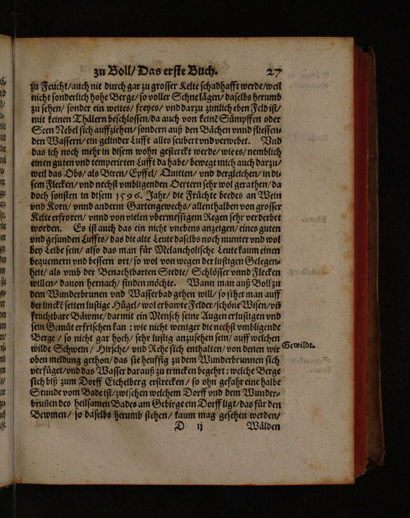 nicht ſonderlich hohe Berge / ſo voller Schne laͤgen / daſelbs herumb zu ſehen / ſonder ein weites / freyes / vnd darzu zimlich eben Feld iſt / mit keinen Thaͤlern beſchloſſen / da auch von keinẽ Suͤmpffen oder Seen Nebel ſich auff ziehen / ſondern auß den Baͤchen vnnd flteſſen⸗ den Waſſern / ein gelinder Lufft alles ſeubert vnd verwebet. Vnd das ich noch mehr in diſem wohn geſterckt werde / wie es / nemblich einen guten vnd temperirten Lufft da habe / bewegt mich auch darzu / well das Obs / als Btren / Epffel / Quttten / vnd dergleichen / in di⸗ ſem Flecken / vnd nechſt vmbligenden Oertern ſehr wol gerathen / da doch ſonſten in diſem 159 6. Jahr / die Fruͤchte beedes an Wein Kelte erfroren / vnnd von vielen vbermeſſigem Regen ſehr verderbet worden. Es iſt auch das ein nicht vnebens anzeigen / eines guten vnd geſunden Luffts / das die alte Leute daſelbs noch munter vnd wol bey Leibe ſein / alſo das man für Melancholtſche Leute kaum einen bequemern vnd beſſern ort / ſo wol von wegen der luſttgen Gelegen⸗ heit / als vmb der Benachtbarten Stedte / Schloͤſſer vnnd Flecken willen / dauon hernach / finden moͤchte. Wann man auß Boll zu dem Wunderbrunen vnd Waſſerbad gehen will / ſo ſihet man auff der linckẽ fetter luſtige Huͤgel / wol erbawte Felder / ſchoͤne Wiſen / vñ fruchtbare Baͤwme / darmit ein Menſch ſeine Augen erluſttgen vnd fein Gemuͤt erfriſchen kan: wie nicht wentger die nechſt vmbligende Berge / fo nicht gar hoch / ſehr luſtig anzuſehen ſein / auff welchen oben meldung gethon / das ſie heuffig zu dem Wunderbrunnen ſich verfuͤget / vnd das Waſſer darauß zu trincken begehrt: welche Berge ſich biß zum Dorff Eichelberg erſtrecken / ſo ohn gefahr eine halbe Stunde vom Bade iſt / zwiſchen welchem Dorff vnd dem Wunder⸗ bruñen des heilſamen Bades am Gebirge ein Dorff ligt / das fuͤr den Bewmen / jo daſelbs herumb ſtehen / kaum mag geſehen werden / | D ij Waͤlden