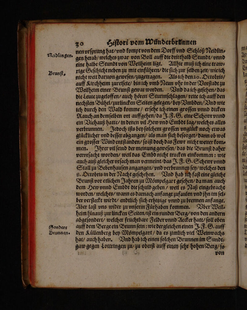nen vrſprung hat / vnd kompt von dem Dorff vnd Schloß Neidlin⸗ Brunſt, eine halbe Stundt von Weilheim ligt. Allhie muß ich eine traw⸗ rige Geſchicht neben zu mit einfuͤhren / die ſich zur ſelben zett / wie ich nicht wett daruon geweſen / zugetragen. Als ich den 20. Oetobris / auff Kirchheim zureiſete / bin ich vmb Neun vhr in der Vorſtadt zu Weilheim einer Brunſt gewar worden. Vnd da ich geſehen / das die Leute zugeloffen / auch hoͤren Sturmſchlagen / reite ich auff den nechſten Buͤhel / zurlincken Seiten gelegen / bey Vmbden / Vnd wie ich durch den Wald komme / erſehe ich einen groſſen vnnd dicken Rauch an demſelben ort auffgehen / da J. F. G. eine Schewr vnnd ein Viehauß hatte / in denen vil Hew vnd Embdt lag / welches alles verbrunnen. Jedoch iſts bey ſolchem groſſen vngluͤck noch etwas ein groſſer Wind entſtanden / ſo iſt doch das Fewr nicht wetter kom⸗ men. Ihrer vtl ſeind der meinung geweſen / das die Brunſt daher vervrſacht worden / weil das Embd nicht trucken einkommen: wie auch auß gletcher vrſach man vermeint / das J. F. G. Schewr vnnd Stall zu Bebenhauſen angangen / vnd verbrunnen ſey / welches den 8. Octobris in der Nacht geſchehen. Vnd hab ſch faſt eine gleiche Brunſt vor etlichen Jahren zu Moͤmpelgart geſehen / da man auch dem Hew vnnd Embdt dte ſchuld geben / weil es Naß eingebracht worden / welches / wann es darnach anfangt zufaulen vnd jhn im ſel⸗ ber verſteckt wirdt / endtlich ſich erhttzige vnnd zu brennen anfange. Aber laſt uns wider zu vnſerm Fuͤrhaben kommen. Über Welil⸗ heim hinauß zur lincken Seiten / iſt ein runder Berg / von den andern abgeſondert / welcher fruchtbare Felder vnnd Aecker hatt / ſoll oben auff dem Berge ein Brunn ſein: wie dergleichen einen J. F. G. auff den Kuͤllenberg bey Moͤmpelgart / da es zimlich viel Weinwachs hat / auch haben. Vnd hab ich einen ſolchen Brunnen im Sundt⸗ gaw gegen Lottringen zu / zu oberſt auff einen ſehr hohen Berg / ſo 1 { 5 von