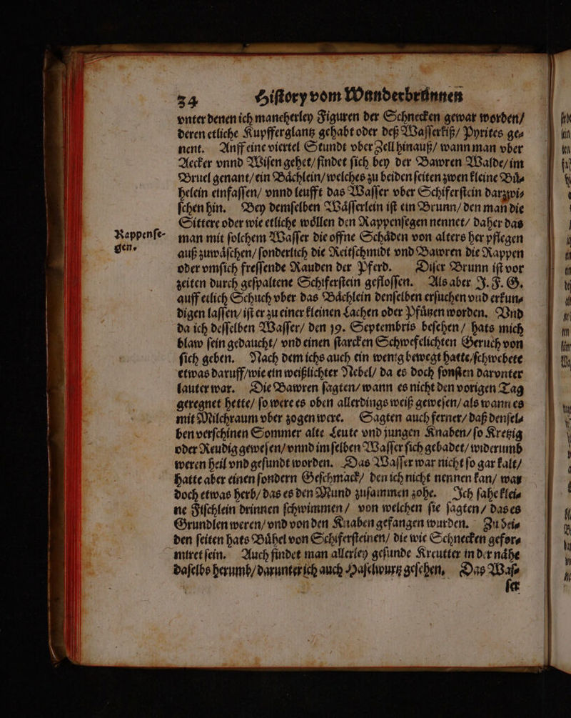 vnter denen ich maneherley Figuren der Schnecken gewar worden / deren etliche Kupfferglantz gehabt oder deß Waſſerkiß / Pyrites ge⸗ nent. Anff eine viertel Stundt vber Zell hinauß / wann man vber Aecker vnnd Wiſen gehet / findet ſich bey der Bawren Walde / im Bruel genant / ein Baͤchlein / welches zu beiden ſeiten zwen kleine Buͤ⸗ helein einfaſſen / vnnd leufft das Waſſer ober Schiferſtein darzwi⸗ ſchen hin. Bey demſelben Vaͤſſerlein iſt ein Brunn / den man die Sittere oder wie etliche woͤllen den Rappenſegen nennet / daher das man mit ſolchem Waſſer die offne Schaͤden von alters her pflegen auß zuwaͤſchen / ſonderlich die Reitſchmidt vnd Bawren die Rappen oder vmſich freſſende Rauden der Pferd. Diſer Brunn iſt vor zeiten durch geſpaltene Schiferftein gefloſſen. Als aber J. F. G. auff etlich Schuch vber das Baͤchlein denſelben erſuchen vnd erkun⸗ da ich deſſelben Waſſer / den 199. Septembris beſehen / hats mich blaw ſein gedaucht / vnd einen ſtarcken Schwefelichten Geruch von etwas daruff / wie ein weißlichter Nebel / da es doch fonfen darvnter lauter war. Die Bawren ſagten / wann es nicht den vorigen Tag geregnet hette / ſo were es oben allerdings weiß geweſen / als wann es mit Milchraum vber zogen were. Sagten auch ferner / daß denſel⸗ ben verſchinen Sommer alte Leute vnd jungen Knaben / ſo Kretzig oder Reudig geweſen / vnnd im ſelben Waſſer ſich gebadet / widerumb weren heil vnd geſundt worden. Das Waſſer war nicht ſo gar kalt / hatte aber einen ſondern Geſchmack / den ich nicht nennen kan / war doch etwas herb / das es den Mund zuſammen zohe. Ich ſahe klei⸗ ne Fiſchlein drinnen ſchwimmen / von welchen ſie ſagten / das es Grundlen weren / vnd von den Knaben gefangen wurden. Zu dei⸗ den feiten hats Buͤhel von Schiferſteinen / die wie Schnecken gefor⸗ daſelbs herumb / darunter ich auch Haſelwurz geſehen. Das 1 8 *