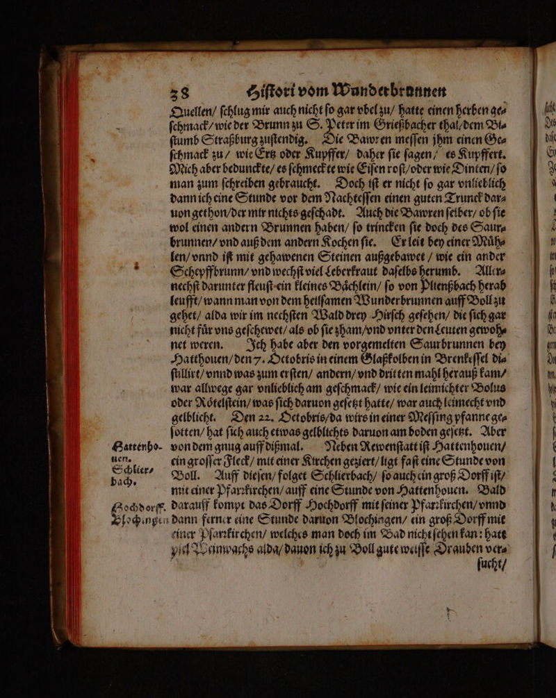 nen. Schlier⸗ 38 tiſtori vom Wunderbronnen Quellen / ſchlug mir auch nicht ſo gar vbel zu / hatte einen herben ge⸗ ſchmack / wie der Brunn zu S. Peter im Grießbacher thal/ dem Dis ſtumb Straßburg zuſtendig. Die Bawren meſſen jhm einen Ge⸗ ſchmack zu / wie Ertz oder Kupffer / daher fie ſagen / es Kupffert. Mich aber bedunckte / es ſchmeckte wie Eiſen roſt / oder wie Dinten / ſo man zum ſchreiben gebraucht. Doch iſt er nicht ſo gar vnlieblich dann ich eine Stunde vor dem Nachteſſen einen guten Trunck dar⸗ uon gethon / der mir nichts geſchadt. Auch die Bawren ſelber / ob ſie wol einen andern Brunnen haben / ſo trincken ſie doch des Saur⸗ brunnen / vnd auß dem andern Kochen ſie. Er leit bey einer Muͤh⸗ len / vnnd iſt mit gehawenen Steinen außgebawet / wie ein ander Schepffbrunn / vnd wechſt viel Leberkraut daſelbs herumb. Aller⸗ nechſt darunter fleuſt ein kleines Baͤchlein / fo von Plienßbach herab leufft / wann man von dem heilſamen Wunderbrunnen auff Boll zu gehet / alda wir im nechſten Wald drey Hirſch geſehen / die ſich gar nicht für ons geſchewet / als ob ſie zham / vnd vnter den Leuten gewoh⸗ net weren. Ich habe aber den vorgemelten Saur brunnen bey Hatthouen / den . Oetobris in einem Glaßkolben in Brenkeſſel die ſtillirt / vnnd was zum erſten / andern / vnd dritten mahl herauß kam / war allwege gar vnlieblich am geſchmack / wie ein leimichter Bolus oder Roͤtelſtein / was ſich daruon geſetzt hatte / war auch leimecht vnd gelblicht. Den 22. Octobris / da wirs in einer Meſſing pfanne ge⸗ ſotten / hat ſich auch etwas gelblichts daruon am boden geſetzt. Aber Neben Rewenſtatt iſt Hattenhouen / ein groſſer Fleck / mit einer Kirchen geziert / ligt faſt eine Stunde von Boll. Auff dieſen / folget Schlierbach / fo auch ein groß Dorff iſt / mit einer Pfarꝛkirchen / auff eine Stunde von Hatten houen. Bald einer Pfarꝛkirchen / welches man doch im Bad nicht ſehen kan: hatt yl Wan pachs alda / dauon ich zu Boll gute welſſe ä ver⸗ 3 „ | ucht / en u u EP Emm u a a ae —