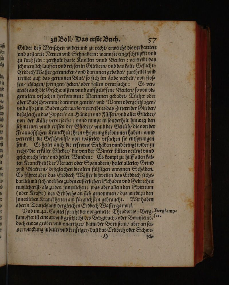 —ẽ ͤ—-8—ẽö ——— — — zu Boll / Das erſte Buch. 97 Gllder deß Menſchen widerumb zu recht / er weicht die ver harꝛtete vnd geſtarꝛte Neruen vnd Sehnadern: wann ſie eingeſchrupfft vnd zu kurz ſein: zer theilt harte Knollen vnnd Beulen: vertreibt das ſchmertzlich lauffen vnd reiſſen in Gliedern / vnd das kalte Geſucht: Erdbech Waſſer getruncken / vnd darinnen gebadet / zurthellet vnd treibet auß das gerunnen Blut / fo ſich im Leibe verhelt / von ſtoſ⸗ fen ſchlagen / ſpringen / heben / oder fallen verurſacht: Es ver⸗ treibt auch die Geſchwulſten vnnd auffgeloffene Beulen / ſo von obs gemelten vrſachen herkommen: Darinnen gebadet / Tuͤcher oder aber Badſchwemme darinnen genetzt / vnd Warm vbergeſchlagen / vnd alſo zum Baden gebraucht / vertreibt es das Zittern der Glteder / deß gleichen das Zipperle an Haͤnden vnd Fuͤſſen / vnd aller Glieder / von der Kälte vervrſacht: vnnd nimpt in ſonderheit hinweg den ſchmertzen vnnd reiffen der Glieder / vnnd der Geleich / die von der Frantzoͤſiſchen Kranckheit jhren vhrſprung bekommen haben: vnnd vertreibt die Geſchwulſt / von waſerley vrſachen fie entſprungen ſeind. Es heilet auch die erfrorne Schäden vnnd bringt wider zu recht / die erkaͤlte Glieder / die von der Winter kaͤlten verletzt vnnd geſchwecht ſein / vnd heilet Wunden: Es kompt zu hilff allen kal⸗ ten Kranckheitẽ der Neruen oder Spanadern / heilet allerley Grind vnd Blattern / deßgleichen die alten fluͤſſigen vnreinen Schäden. Es führer aber das Erdbech Waſſer bißweilen das Erdbech ſicht⸗ barlich mit ſich / welches zu den euſſerlichen Schaden vnd Gebrechen nutzlicher iſt / als zu den jnnerltchen: was aber allein den Spirttum (oder Krafft) des Erdbechs an ſich genommen / das wirdt zu den aber in Teutſchland dergleichen Erdbech Waſſer gar viel. kampffer iſt eine art vnd geſchlecht des Bergwachs oder Bornſteins / ker f doch etwas groͤber vnd vnartiger / dann der Bornſtein / aber an ſet⸗ ner wirckung ſubtiler vnd krefftiger / dañ das Erdbech oder Schwe⸗