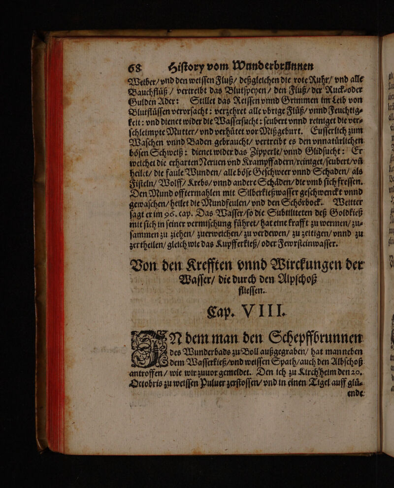 Weiber / vnd den wetſſen Fluß / deß gleichen die rote Ruhr / vnd alle Bauchfluͤß / vertreibt das Blutſpeyen / den Fluß / der Ruck⸗ oder Gulden Ader: Sttllet das Reiſſen vnnd Grimmen im Leib von Blutfluͤſſen verorfacht: verzehret alle vbrige Fluß / vnnd Feuchtig⸗ keit: vnd dienet wider die Waſſerſucht: ſeubert vnnd reintget die ver⸗ fchleimpte Mutter / vnd verhuͤtet vor Miß geburt. Euſſerlich zum Waſchen vnnd Baden gebraucht / vertreibt es den vnnatuͤrlichen böfen Schweiß: dienet wider das Zipperle / vnnd Glidſucht: Er welchet die erharten Neruen vnd Krampffadern / reintget / ſeubert / vn heilet / die faule Wunden / alle boͤſe Geſchweer vnnd Schaden / als Fiſteln / Wolff / Krebs / vnnd andere Schaͤden / die vmb ſich freſſen. 4 Den Mund offtermahlen mit Sülberkleßwaſſer geſchwenckt vnnd gewaſchen / heilet die Mundfeulen / vnd den Schoͤrbock. Wetter ſagt er im 96. cap. Das Waſſer / ſo die Subttliteten deß Goldkieß mit ſich in feiner vermiſchung fuͤhret / hat eine krafft zu wermen / zus ſammen zu ziehen / zuerweichen / zu ver dewen / zu zeitigen / vnnd zu zertheilen / gleich wie das Kupfferkteß / oder Fewrſteinwaſſer. Von den Krefften vnnd Wirckungen der 5 Waſſer / die durch den Alpſchoß | flieſſen. Cap. VIII. N dem man den Schepffbrunnen des Wunderbads zu Boll außgegraben / hat man neben dem Waſſerkieß / vnd weiſſen Spath / auch den Albſchoß antroffen / wie wir zuuor gemeldet. Den ich zu Kirch heim den 20. Octobris zu weiſſen Puluer zerſtoſſen / vnd in einen Tigel auff gluͤ⸗ g 5 ende