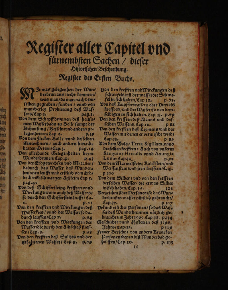 0 4 It was gelegenheit der Wun⸗ N derbrun ans liecht kommen / was man / da man nach dem ſelben gegraben / funden / vnnd von mancherley Probierung deß Waſ⸗ ſers / Cap. j. pag.. Von dem Schepff brunnen deß heilſa⸗ men Waſſerbads zu Boll / ſampt der Behauſung / Keſſeln / vnd andern ge⸗ legenheit en / Cap 2. p. js Von dem Flecken Boll / vnnd deſſelben Einwohnern / auch andern benach⸗ barten Octern / Cap · z. pag. 23 Von allerhandt Gelegenheiten beym Wunderbrunen / Cap. 3. p 43 Von den Erdgewechſen vnd Metallen / dadurch das Waſſer deß Wunder⸗ brunnen leufft / vnd er ſtlich vom Erd⸗ bech vid ſchwartzen Agſtein / Cap. . pag · 3 von deß Schifferſteins krefften vnnd Wirckungen / wie auch deß Waſſers / ſo durch den Schifferſtein leufft / Ca. 6. .63 Von den krefften vnd Wirckungen deß Waſſerkies / vnnd der Waſſer / ſo da. durch lauffen / Cap 7. p.64 Von den krefften vnd Wirckungen der Waſſer / die durch den Albſchoß flieſ⸗ ſen / Cap. 8. p 68 von den krefften deß Saltzes vnd der von den frefften vnd Wirckungen deß ſchwefels / vñ der waſſerdie Sch we⸗ fel in ſich halten / Cap. jo. p 73. Von deß Kupfferwaſſers oder Vitriols krefft en / vnd der Waſſer / ſo von dem ſelbigen in ih halten. Cap 11. P-79 Von den krefften deß Alauns vnd def- ſelben Waſſers. Cap. 12. p82 Von den krefften deß Leymens / vnd der Waſſer / mit denen er vermiſcht wird / Cap.jʒ. p 8 Von dem Bols / Terra Sigillata, vnnd der ſelben krefften i Auch von vnſerm Sanguine Herculis vnnd Axungia Lunæ. Cap. ja. p.92 Von dem Marmelſtein / Ralckſtein / vnd Weiſſenſtein / vnd jren krefften / C. iy. p. 100 Von dem Silber / vnd von den krefften derſelben Maſſer / die etwas Silber in ſich haben / Cap. 16. 10% Verzeichniß der Perſonen / ſo das Wun⸗ derbruñen waſſer nuͤtzlich gebraucht / Cap. 7. p io Vrkund etlicher Perſonen / ſo das Waſ⸗ fer deß Wunderbrunnen nüglich ge⸗ braucht / im Jahr 1895. Cap. 8. p.) jg Geſchichte vnnd Biſtorien deß 1596. Jahrs / cap. jo. p29 Ferner Bericht / von andern Krancken Per ſonen / denen diß Wunderbad ge⸗ holffen / Cap. o. p. 33 i i