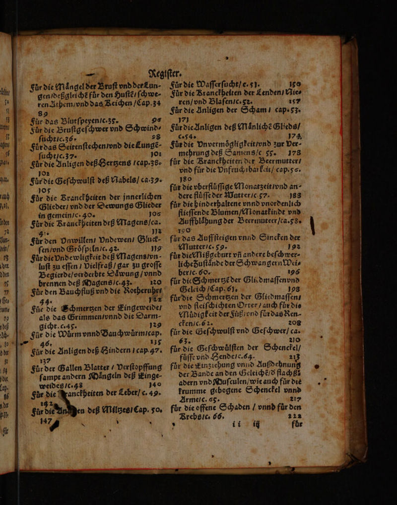 Inh el, den 7% hun. kn 75 det dden 75 77 117 us 79 def - dir 92 ‚84 die lap. 56 nd pl Für die Maͤngel der Bruſt vnd der Kun · gen / deßgleichẽ für den Huſtẽ / ſchwe ren Athem / vnd das Reichen / Cap. 3a 89 Fuͤr das Blutſpeyen / c. 38. go Kür die Bruſtgeſchwer vnd Schwind⸗ ſucht / c. 36. 98 Fur das Seitenſtechen / vnd die Lungẽ ſucht / c. 37. 101 Für die Anligen deß Hertzens / cap. 38. 105 Für die Franckheiten der jnnerlichen Glieder / vnd der Dewungs Glieder in gemein / c. 40. Jos Für die Kranckheiten deß Magens / ca. 16 2 För den Dnwillen / Vndewen / Gluck⸗ ſen / vnd Groͤſpeln / c. 32. 19 Für die Undewligfkeit deß Magens / vn luſt zu eſſen / Vielfraß / gar zu groſſe Begierde / oerderbte Daͤwung / vnnd brennen deß Magens /c. 33. 120 Für den Bauchfluß vnd die Rotheruhr 44 112 Für die Schmertzen der Eingeweide / als das Grimmen / vnnd die Darm⸗ gicht. c. 49. 129 Fur die Wurm vnnd Bauchwůrm cap. 135 n deß Miltzes / Cap. 50. U > Fuͤr die Waſſerſucht / e. 5). 180 Für die Rranckheiten der Lenden / Nie⸗ ren / vnd Blaſen c. Sꝛ. 187 Für die Anligen der Scham / cap. 53. IE . Fuͤr die Anligen deß Maͤnlichẽ Glieds / c. 54. 174. Fuͤr die Vnvermoͤgligkeit / vnd zur Der- mehrung deß Samens / c g. 178 für die Rranckheiten der Beer mutter / vnd für die Vnfruch bar keit / cap. s. 180 für die oberflüffige Monatzeit / vnd an dere flüffeder Matt er / c. 383 für die hinderhaltene vnnd vnordenlich flieſſende Blumen / Monatkindt vnd Auffblaͤhung der Beermuteer / ca. 8. 190 für das Auffſteigen vnnd Sincken der Mutter / c. 59. ö 19% für die Nißgeburt vñ andere beſchwer⸗ liche Fuſtaͤnde der Schwangern Weis ber / c. 60. 196 für die Schmertzẽ der Gli dmaſſenvnd Geleich / Cap. 61, 108 fur die Schmertzen der Gliedmaſſen / vnd fleiſchichten Orter / auch für die Muͤdigkeit der Fuß / vnd fuͤr das Ren⸗ cken /c. 62. 208 für die Geſchwulſt vnd Geſchwer / ca. 63. 210 für die Geſchwuͤlſten der Schenckel / füffe vnd Hende / c. 4. 213 für die Einziehung vnnd Außdehnung der Bande an den Geleichẽ / d flachß? adern vnd Wuſculen / wie auch für die krumme gebogene Schenckel vnnd Arme c. 65. 217 für die offene Schaden / vnnd für den Brebs /c. 6s. 222