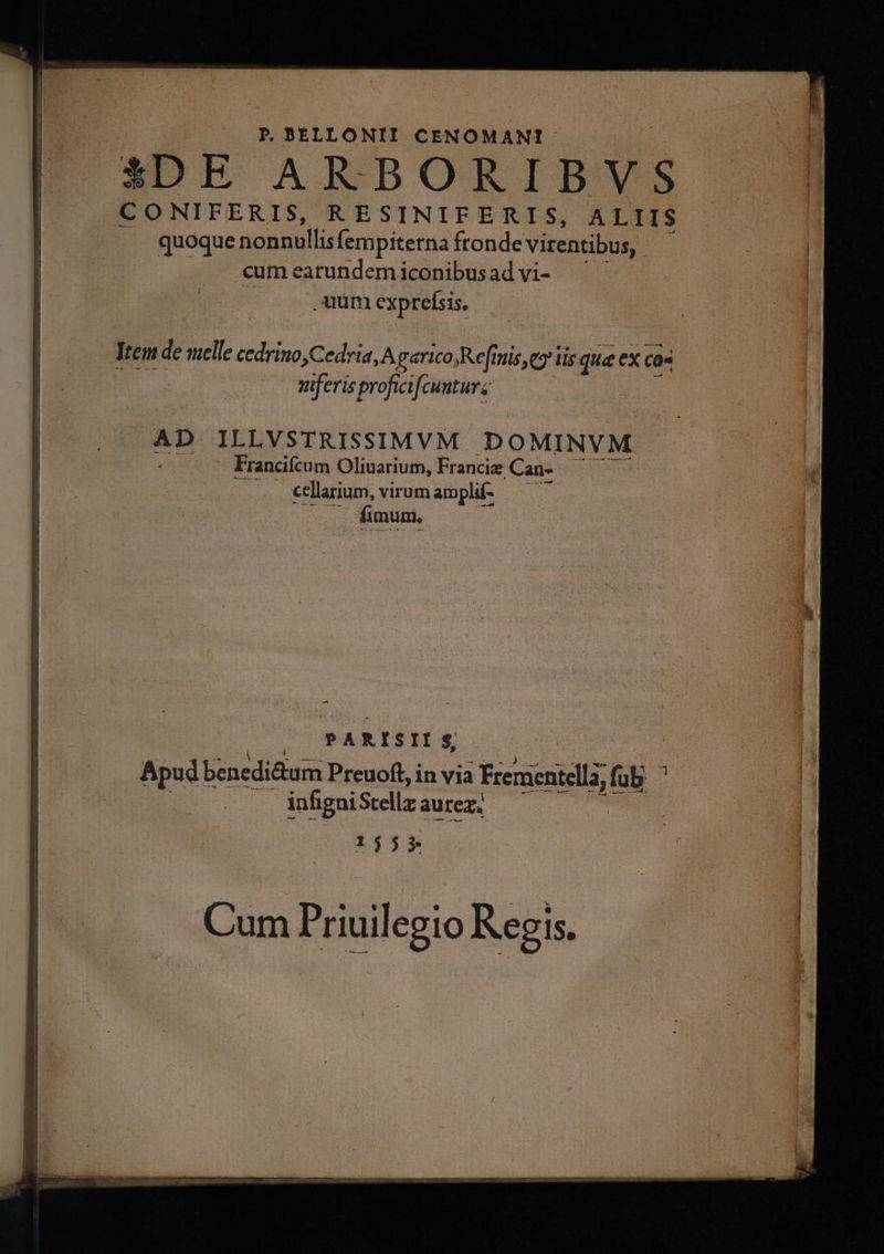 P. BELL ONTI CENOMANT: CONIFERIS, RESINIFERIS, ALIIS |. quoque nonnullis fempiterna fronde virentibus, : .eum earundem iconibus ad vi- uum VP uiferis profici fcuuturz AD VPLVSTEISSIMVM DO MINVM. Francifcum Oliuarium, Francie Can- i5 cellarium, virum amplif- fimum, - PARISII $, Apud bénedi&amp;tum Preuoft in via i Frerientelli fü dus infigni Scellz aurez. 1555 Cum Priuilegio Regis.