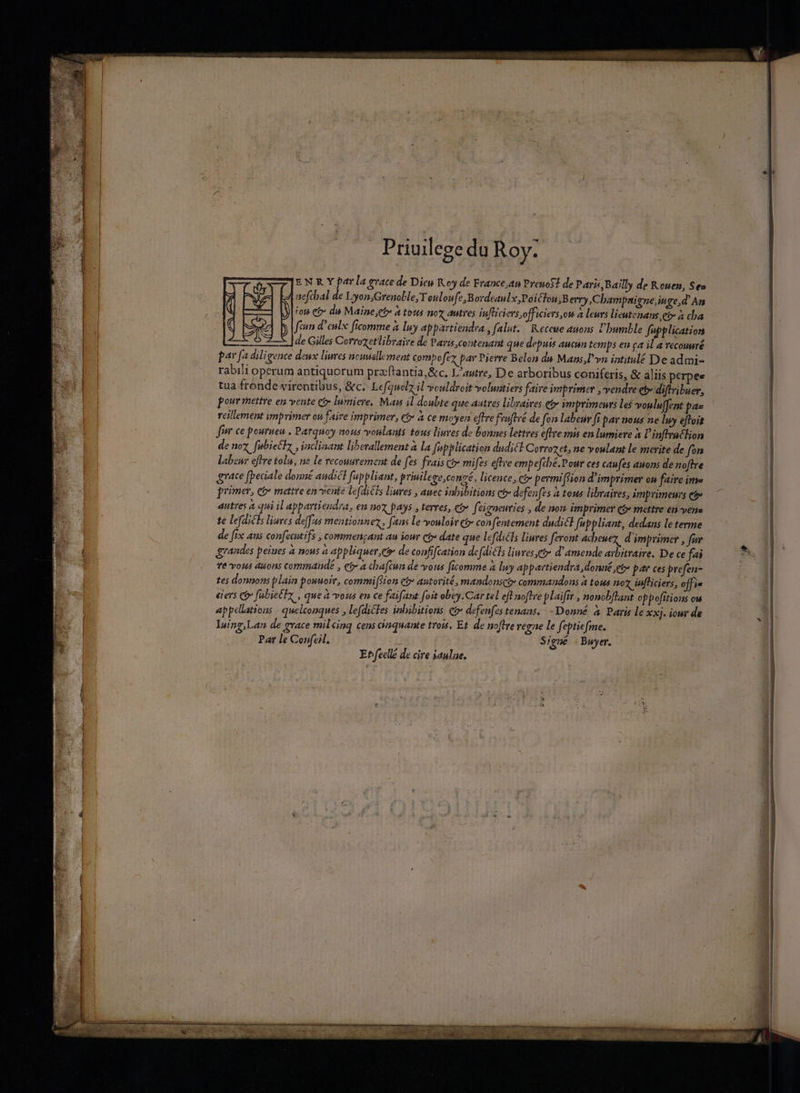 EN R Y parla race de Dieu Koy de France;an PreuoS! de Paris, Bailly de Rouen, See | nefcbal de Lyon;Grenoble, T ouloufe,Bordeaulx,Poiclon;B erry, Champaiene,inge,d' An | fot eo de Maine,et à tous no duties Infliciers officiers, on à leurs lieutenans ee a cha fein d'enlx ftcomme à luy appartiendra , falut. | Receue ations humble fupplication de Gilles Corrozetlibraire de Paris,contenant que depuis aucun temps eu ca il a vecouuré par fa diligence deux liwres ncunellement compo fex par Pierre Belon d&amp; Mans,Üyn iatitulé Deadmi- rabili operum antiquorum przftantia,&amp;c. L'autre, De arboribus coniferis, &amp; aliis perpee tua fronde virentibus, &amp;c.. Lefauelz il vouldroit volumtiers faive imprimer ,vendre et» diftribuer, pour mettre en vente ct lumiere, Mas il doubte que autres libraires etr imprimeurs le$ voulu(fent p^ reillement ymprimer ou faire imprimer, eb à ce moyen effre fruftvé de fon labeu ft pav nous ne Imy eftoit finr ce pourueu , Parquoy nous vonlants tous liuves de bonnes lettres ftre mis en lumiere à l'inftraclion de noz. fubieclz , inclinant liberallement à la Jepplication dudiél Corrozet, ne voulant le merite de fon labewr offre tolu, ne le recouurement de fes frais co» mifes eftve empefcbé. Pour ces caufes auons de noftre aate fpeciale donné andicl fuppliant, priuileze,conzé, licence, ct permi (fion d'imprimer on faire ime primer, e&amp; matre en vente lefdi£ls liures , auec inbibitions ct defenfes à tous libraires, imprimeurs et» autres à qui il appartiendra, en nox pays , terres, có» feieneuries , de nom imprimer e$» mettre en vens te lefdicls liures deffas mentionnez, fans le vouloir C confentement dudicl fuppliant, dedans le terme de fix aus confecutifs , commenzant au iour ct» date que lefdiéls liuves feront acbeuez d'imprimer , fur fé vous duons commande , et a chafcun de vous ficomme à lwy appartiendra donné jet par ces prefen- tes donnons plain pouuoir, commiftion ct autorité, mandonsce commandons à tous noz iufliciers, off i« eievs e fs biechx, , que à vous en ce faifant foit obey.Car tel eft noftre plaifir , nonobflant oppofitions ou appellations | quelconques , lefdictes inbibitions C&amp; defenfes tenans.. -Donné à Paris le xxj. iour de Iuing,Lan de grace mil cinq cens cinquante trois, Et. de noftre regne le fepti«fme. Par le Confeil. * Signé . Buyer. | Ehfecllé de cire aulae.