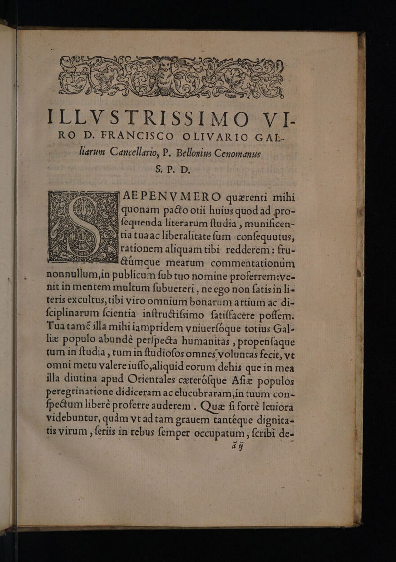 RO D. FRANCISCO OLIVARIO G A L- liarum: Cancellario, P. Bellonius Cenomanus. S. P. D. qu AEPENVMERO quzrenti mihi AREE quonam pacto otii huius quod ad pro- pes fequenda literarum ftudia , munificen- Bota tuaac liberalitatefum confequutus, | dyes rationem aliquamtibi redderem: fru- SEEssisssdiH Qümque mearum commentationum nonnullum,in publicum fub tuo nomine proferrem:ve- nit in mentem multum fübuetreri , ne ego non fatisin li- teris excultus,tibi viro omnium bonarum artium ac di- fciplinarum fcientia inftru&amp;ifsimo fatiffacere poffem. Tuatamé illa mihiiampridem vniuerfoque totius Gal- lie populo abundé perífpe&amp;a humanitas , propenfaque tum in ftudia , tum in ftudiofos omnes voluntas fecit; vt omni metu valere iuffo;aliquid eorum dehis que in mea illa diutina apud Orientales cxterofque Afiz populos peregtinatione didiceram ac elucubraram,in tuum con- Ípe&amp;tum liberé proferre auderem . Qua fiforté leuiora videbuntur, quàm vt ad tam grauem tantéque dignita- tis virum , feriis in rebus femper occupatum , fcribi de- m