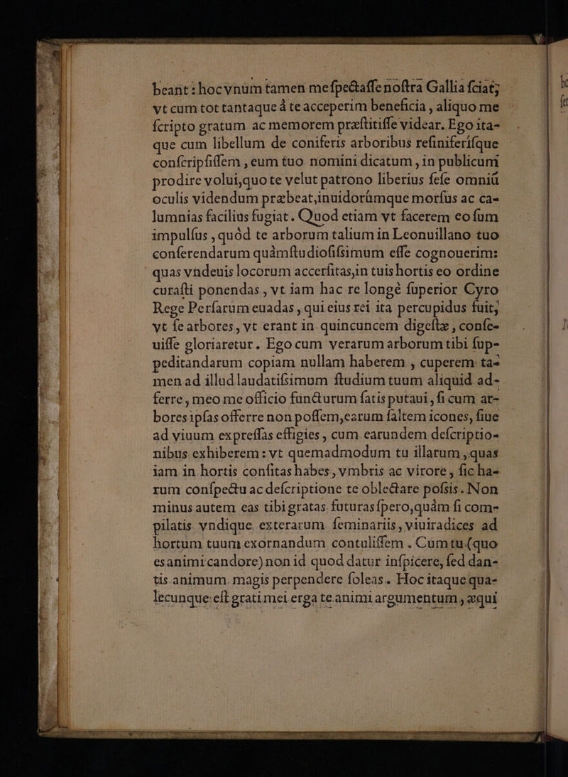 Á beant: hocvnum tamen mefpe&amp;affe noftra Gallia fciat; fcripto gratum ac memorem prafüitifle videar. Ego ita- ue cum libellum de coniferis arboribus refiniferífque confcripfiffem , eum tuo nomini dicatum , in publicum prodire voluiquo te velut patrono liberius fefe omniü oculis videndum przbeat,inuidorümque morfus ac ca- lumnias facilius fügiat. Quod etiam vt facerem eo fum impulíus , quód te arborum talium in Leonuillano tuo conferendatum quámftudiofifsimum effe cognouerim: quas vndeuis locorum accerfitasm tuishortis eo ordine curafli ponendas , vt iam hac re longé fuperior Cyro Rege Perfarum euadas , qui eius rei ita percupidus fuit, yt fe atbores, vt erant in quincuncem digeftz , confe- uiffe gloriaretur. Ego cum verarum arborum tibi fup- 'editandarum copiam nullam haberem , cuperem: ta- | men ad illud laudatifsimum ftudium tuum aliquid ad- . ferre, meo me officio fün&amp;urum fatis putaui , ficum ar- boresipfas offerre non poffem,earum faltem icones, fiue ad viuum expreffas effigies , cum earundem defcriptio- nibus exhiberem: vt quemadmodum tu illarum ,quas rum confpe&amp;u ac defcriptione te oble&amp;are pofsis. Non minus autem eàs tibigratas futurasfpero,quám fi com- pilatis vndique exterarum. feminariis , viuiradices ad hortum tuum exornandum contuliffem . Cumtu.(quo esanimicandore) non id quod datur infpicere, fed dan- tis.animum. magis perpendere foleas.. Hoc itaque qua- lecunque:cft grati mei erga te animi argumentum , qui