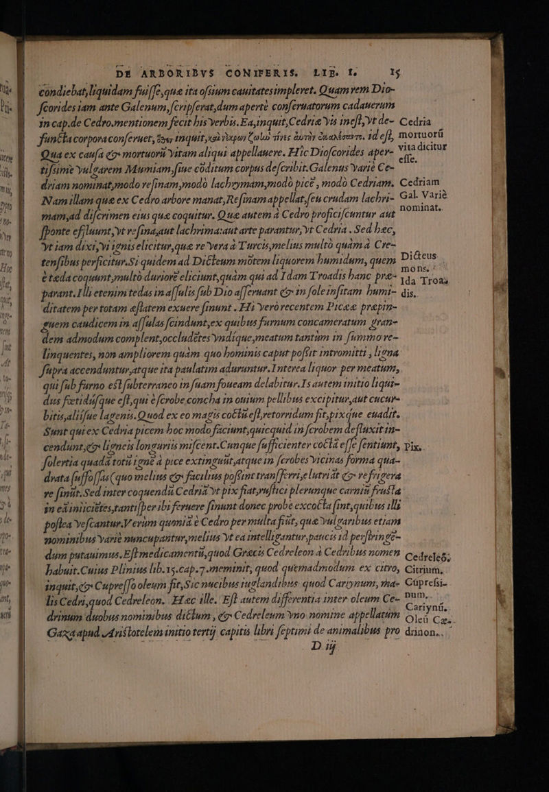 zz t GEKUGZRON -—: IINDUMEER AR NEMESREENE: I duninmd condiebat, liquidam fui[e qua ita ofsium cautatesimplevet. Quam ren Dio- Jfeorides iam ante Galenum, [cvipferat dum aperté conferuatorum cadatevum jn cap.de Cedro.mentionem fecit his verbis. Ea, inquit Cedria Yis inefljvt de-. Cedria fn&amp;lacorpovacon[evuet, doy tnquit cai venom (old free àuriy duendeerrs, 1d eff, mortuorü Qua ex cauia qz» mortuori Yitam aliqui. appellaueve. Fic Diofcorides aper- Yos dicitur driam nominatymodo ve [inam modo lachrymamymodo pice , modo Cedriam. Cedriam Nam illam que ex Cedro arbore manat, Re [mam appellatfeu crudam lachri- Gal. Varié mamyad difcrimen erus que coquitur. Que autem à Cedro proficifcuntu aut M Ra [ponte efiluunt;vt vefima;aut lachrima:aut arte parantur, yt Cedria . Sed bac, yt jam dixtyvi ionis elicitur que vevera à Turcisymelius multó quàm Cre-— tenf[ibus perficitur.Si quidem ad DiCleum motem liquorem humidum, quem Did&amp;teus étedacoquuntymultó durior? eliciunt,quam qui ad dam Troadis hanc pre- zi vL Nt parant. 1l etenim tedas im a[Julis fub Dro a[[evuant ctm fole znfttam humi- dis, . — ditatem per totam e[latem exuere [runt . Fi Yeró recentem Picee prepim- guem caudicem m a[[ulas [cindunt,ex quibus furnum concameratum gran- dem admodum complent occludetes yndíque ymeatum tantum in [umma ve- linquentes, non ampliorem quam quo hominis caput po[str intromitti , ligna f'pra accendunturatque ita paulatim aduruntur. Interea liquor per meatum, qui fub furno est [ubterraneo 1n [uam foueam delabitur.Is autem initio liqui- dus feetidufque e[l,qui e fcrobe concha im otum pellibus excipitur aut cucur- bitisyaliifue lagenis.Q uod ex eo magis co&amp;tue[oretorridum fitpix que. euadit. Sunt qui ex Cedria picem hoc modo facimt;qurcquid n fcrobem defluxit 1n- cendunt;e ligneis longuriis mifcent.Cuuque fufficienter cocta e[]e fentiumty vix, olertia quada totis tone à pice extimguut atque im [erabes vicinas forma qua- dvata (uffo[Jas (quo melius qo facilius poféznt tran[ferrtelutviat qo vefrigera ye finit. Sed inter coquendi Cedria yt pix fiat,ruflici plerunque canta frusta jn exinlicittes,tanti[ber ibi ferueve fiunt donec probe excotta (int quibus 111 poflea Yefcantur.V evum quonia e Cedro per mtilta fiut, que vulsaribus etiam z20minibus Yarte numcupanturmelis yt ea intelligantur pancis 1d pev[tringe- dum putauimus. Efl medicamenti, quod Graci Cedreleon à Cedribus nomen c. babuit.Cuius Plinius lib.yg.cap.7 meminit, quod quemadmodum ex citro, Citriura, Inquit co Cupre[Jo oleum fit,S jc ntcibus iuglandibts quod Carpynum, rha- Cüprefsi- lis Cedri,quod Cedreleon. H1 «c ille. Efl autem differentia 1nter oleum Ce- P9» D. E. HE une.
