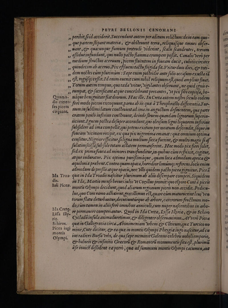 » que partem [Hpant materie , QgvobSlruunt terra ,veliquaJque omnes ob[er- » Mnt Co quacunque famum protrudi viderint , fcalis [candentes , teram » afidué snfundunt, duo nnllo paClo flamma eyumpere posit. Canalis 'Yeró per , medium [tractus aceruum ,picem fluentem in foueam ducit , culiticiroiter » qiindecim ab acerao.Pix effluens taClu frivida fit. V ritur duos dies, qox toti- » demuotles cum plurimum : Sepe enim postridie ante foli occafum exusla ra, » fo rogufq; cefrit. Id enim euenit cum nibil reliquum efl quod amplius fluat. Totum autem tempus, quo teda vritur, Yrgilantes obferuant , ue quid 1955 e- ,, pat, e facrificant atque concelebrant precantes yt prx fibi coprofa, bo- Quomo- sque benignitate fitt deoram. FIec ille. In Creta autem noflro feculo eodem M rete? fere modo prcem excoqumt, parta ab 1i que d T beopbraslo differentia.Fur- dar ntum m fublimi latum conflyuuntad ima im angustum defmentem, qua parte eratem patilo imfevitus conlra, deinde firuern quantam lignorum [upevin- ricrimt.190em postea defaper accendunt,qui oleofsm ligni liquorem tnfevims febfidere ad 1ma compellit.qui petens exitum per meatum defcendit, Jéque im fotieam vicinam vecipit, ex qua pix pipevrima emanat : que omntum optima falatimfeo[[a fub [ole totam astatem perman[evint.. Hoc modo pix fieri folet, fed ex prima fouea ad mmores transfunditur,im quibus cium refrixit, cogitur, atque mduratur. Pix optima purifeimaque , quam loca admodum aprica qe» aquilonia prebent.Contra quam opaca, borridtor limámqs veferens.locis enim admodum depre[fts atque opacis, nec yllo quidem patlo picea Sronitur. Picea 1da Troa- qun 1da Troadzs nafcitur plurimum ab alis difcrepare comperr. Siquidem dis. am Ida, Martio menfebreuesiulos vt Covyllus promit:quo t&amp;pore-Coni picets Iuli Picez. roti Olympi decidunt,quod aliarum vesionum piceu non accidit. Pedicu- Ius,quo Coni vamo adharent, evscillimus e$t,quave cum maturuerint leuj yen torum flatu deturbantur, decuriuntárque ab arbore, cetevorum fruCluum mo- do,cum tamen im alisferà omnibus anniculi,cum nuper nafcentibus im avbo- 1da Crete. ,. permanere comperiantur. Quod i Ida Crete, Ly[Ja Hlvie , qo«in Schrvo Liffa Illy. yu radrces Burfa yvbs, de qua fepe meminit Galenus celebra nobiliemporio, ee balneis eo«In finità Grecoru qox Romanoru monumentis fita efl ,plurimu afe inuict difeident e porro , que ad fümmum montis Olympi CACHED dut