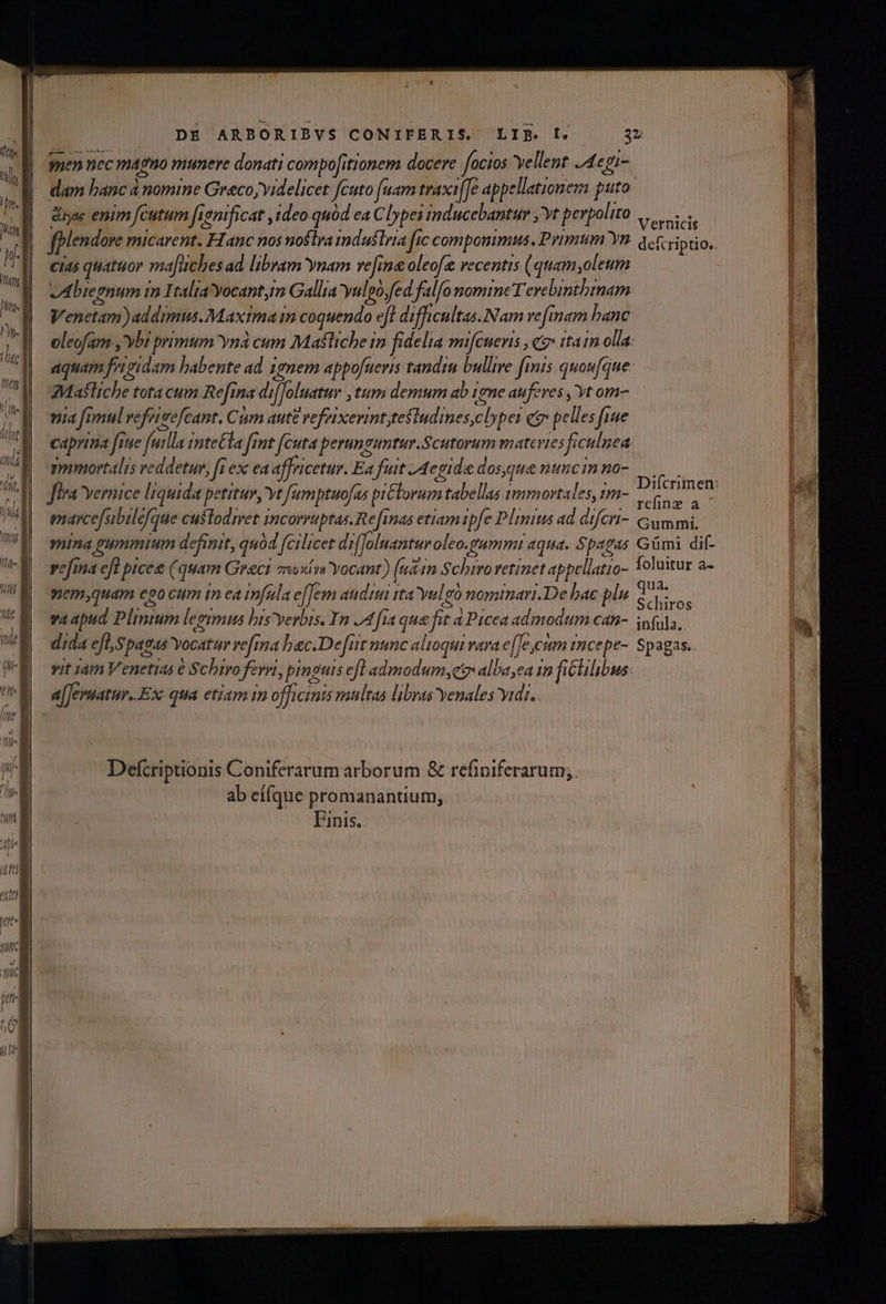 DE ARBORIBYVS CONIFERIS. LIE. I. 3v gen nec magno munere donati compofitionem docere focios vellent. 421 dam banc à nomine Greco,yidelicet fcuto (uam traxifTe appellationem puto das enim fcutum fvemificat , Ideo quód ea Clypei mducebantur yt perpolito scis fpplendove micarent. FIanc nos noftra mdustrra fic compommus. Primum Yn. qct: viptio.. cias quatuor ma[uches ad libram nam ve[ina oleofz vecentis (quam,oleum vAbieenum in Italia yocant,m Gallia yulpo,fed falfo nomine Terebinthinam Venetam)addimus.Maxima in coquendo ef difficultas. Nam vefinam banc oleofam ,'ybi primum Yná ciam Masliche in fidelia mifcueris , eo» ttam olla: aquam feigidam babente ad i9nem appofueris tandiu bullire fiis quoufque zMafliche tota cum Refina di[Joluetur ,tum demum ab 1eme aufeves , Yt om- nia fimul vefrigefcant. Cm aute refixerint;tesludines,cbper e pelles fiue caprima fite futlla intel fint cuta perummuntur.Scutorum materies ficulnea: yymortalis reddetur, [i ex ea affricetur. Ea fuit J4egide dosque nunc in no- MES fira Yernice liquida petituv, yt fumptuofas pi&amp;lorum tabellas 1mmortales, 1m- RS mavcefsibilefque custodiret incorruptas. Re[inas etiam ipfe Plinius ad difert- Gummi, mina gyummium definit, quàd fcilicet drfJoluanturoleo.tummi aqua. Spagas Gümi dif- vefina cfl pice (quam Greci ar«xim Yocant) (udin Schiroretinet appellatio- Yoluitur a- &amp; 1 xS M * r ; qua. o j 0' : : mem,quam eoo cum tn ea fala e(Tem auditi tta Yulgó nominari.De bac plu 5. vit im Venetias € Schiro ferri, pinguis efl admodum, alba ea in fililibus: a[Jermatur..Ex qua etiam in officinis multas libras venales vidi. Defcriptionis Coniferarum arborum &amp; refiniferarum;. ab eífque promanantium;. Finis. —RIÓÓHES roS pce E EruTESS CEN EL A T z cresce Bacci mer rris EIU UER WEGEN ERIT E ORCI SEU t EE  ])OOWU E .. CERT A REG LU UU REURECOIE TURNS