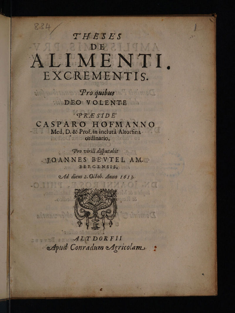 EXCREMENTIS. 4 Wes SPyo quibus i JB:EO: V OLENTE | PRESIDE || CASPARO HOFMANNO. -— « Med, D. &amp; Prof, in inclutà Altorfina : ordinario, : €Pyo Wen difpntabit id cROAN NES BEVTEL AM. l: OBERGENSILSQ l Ad. diens 2. Qdhob. duo 1415 ] l/  (uad ecce RT DORFII edpiid Conradum eAgricolam».