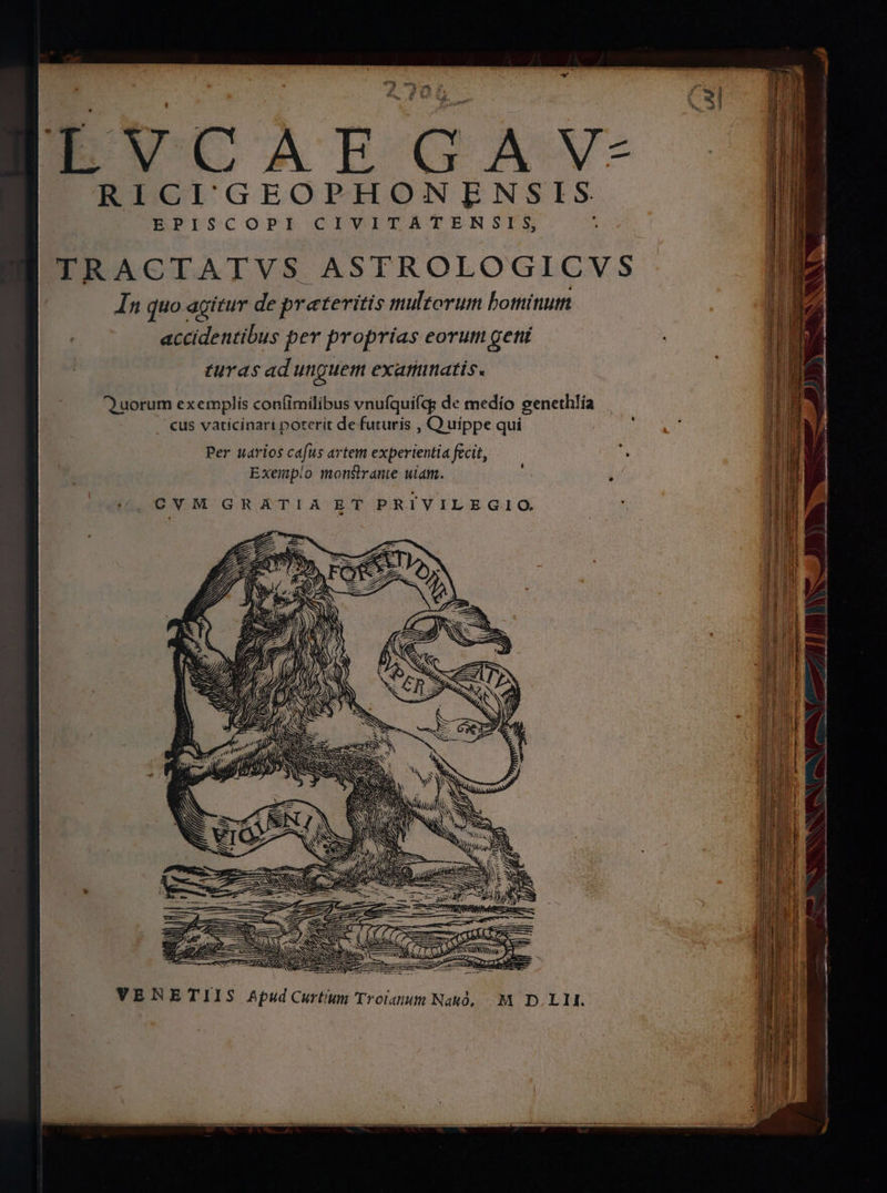' - bs ud 21 x d ? a * Sa. E t6 ÉVCAEGAYVY- RICIGEOPHONENSIS. EPISCOPI CIVITATERNSIS, j TRACTATVS ASTROLOGICVS In quo agitur de preteritis multorum botttinutn accidentibus per proprias eorum getií turas ad unguem exaratis. Quorum exemplis confimilibus vnufquifcg de medio egeneth!ía . cus vaticinari poterít de futuris , C) uippe qui Per uarios cafus artem experientia fecit, Exemp!o monsirante wiam. SUM QNA tsm  - RT em S i a coz piget toes ne acini i miM E CE SR TIU EE CVM GRATIA ET PRIVILEGIO —— l mu ! ug ov PS m UT TENET M—-— ON ———— Ó VERETIIS Apud Curtium Troiaium Na, M. D. L1.