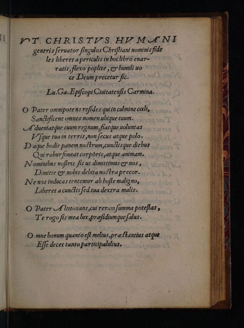 generis feruator ffngulos ChrifHiani nottiínisfide | les liberet apericulis in boclibro enar- Tatis flexo poplite ,c9 burtili uo: ^ ce Deum precetur fic. Lu.Ga. Epifcopi Cüuitate fis Cartttíta. O Pater omnipotens refides quiin culmine cali, Sandlificent omnes nomen ubique tuum. c dueniatque tuum regnum, fiatque uoluntas T [que tua in terris non fecus atque polo. JD aque bodie panem nosTrum,cunclisque diebus ui robur foueat corpóris atque animat. IN ominibus tofFris fic ut dimittimus qg* nos , Dimitte c9» nobis debita noslra precor. IN e tios inducas tentemur ab bofle maligno, Liberet a cunclis [ed tua dextra malis. AQ Pater CA ltitoians cui rerumfutna poteffas , y. Togo fis mea lux yprefidiumquef« alus. Q mne bonum quanto eft melius, preslantíus atque - Effe decet tanto participabilius. ET mc iic rio.  me teu ELI e, a£: e E et ^ xc - M Cr Ed — bummirciiriinnit ur md v EHEeR GER aa ex X - — ye. : xm M m om mn à a — ——