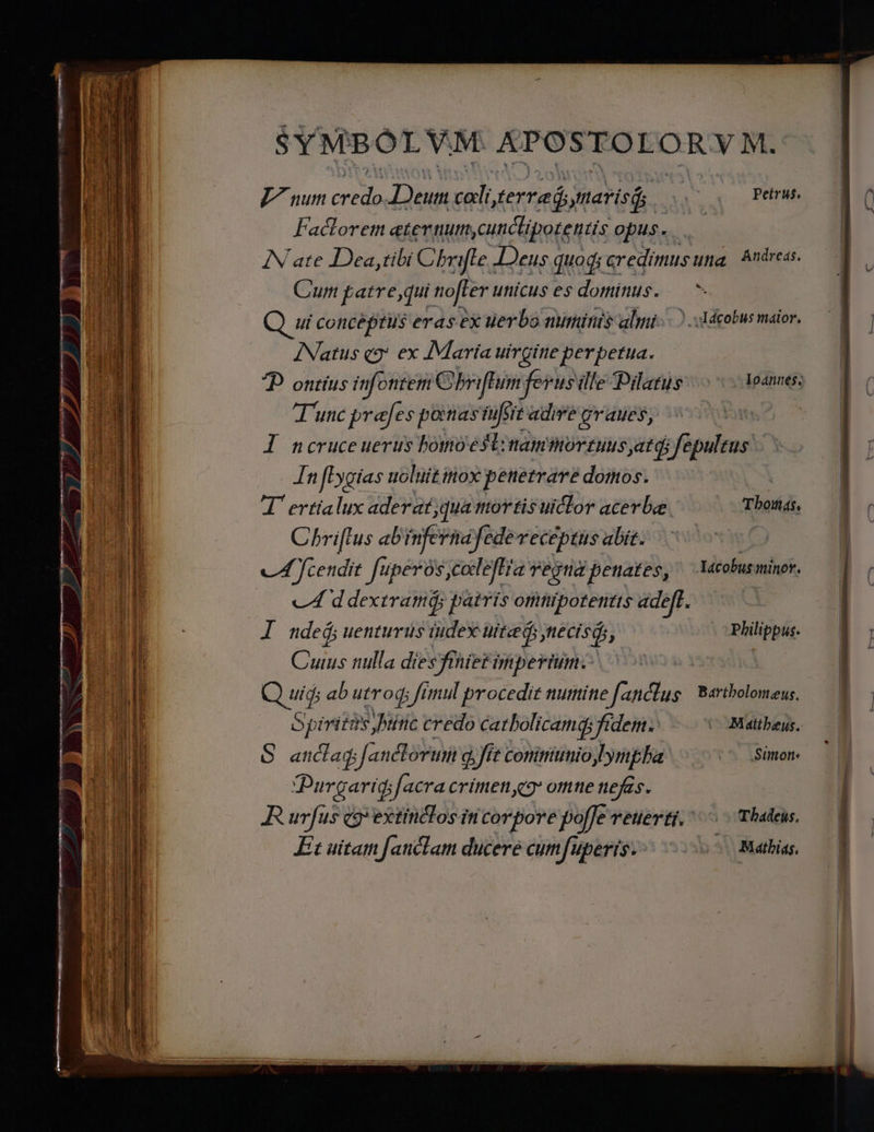 SYMBOLVM. REIR L^ nur Bn IA cali terre ynarisd; Petrus, Fadlorem eternum. ycunicliporetitis opus... IN ate Dea, tibi Chr ifte . JDeus quodi c credimusuna Andreas. Cum patre,qui nofter unicus es dominus. — ^ ui conceptus eras ex uerbo numinis almi...) .Adcobus maior. INatus q9* ex IMaria uirgine perpetua. P ontius infontem Cbriflun ferus dle Dile eso codpannes unc prefes ponas sit: ade graues, | l ncruceuerus bomoéstinammorzuusyatdi fepultus In [[ygias uoluit inox penetrare domos. ! 4 ertialux aderat;qua tutor tis uiclor acerbe. Tborá, — 1 Chri[tus ab infernáfedevecéptus abit. iE | cL fcendit fuperós,coleftia regna penates, ^ Yacobusminor. c4 ddextramá; patris omnipotenitts adeft. | I ndeá,uenturus iudex uitaedi diia i Philippus. — | Ih Cuius nulla diésyihieFigtpertinbo 5» |  T, 181 Q uid; ab utroq; fimul procedit numine fanclug Bartbolomew, — 1 TIE Opiritms .htític credo catbolicamq; fidem. COMatbeus. —0| | | dM 5 anda anclovui q.Jft conimiumio ym ba Somon — H 1 Purgarid;facra crimenc ome nefas. ! mo R irf c9 extinclos incorpore po[Je reuerti. ^... Thadeus, | AT ERE  ; | A l Et uitam fauctam ducere cum Jfuperis. ! Mathias. 1 Qr T E i E UE guam aa m emm i T SEHR 77 ge Y Em en ! ! A
