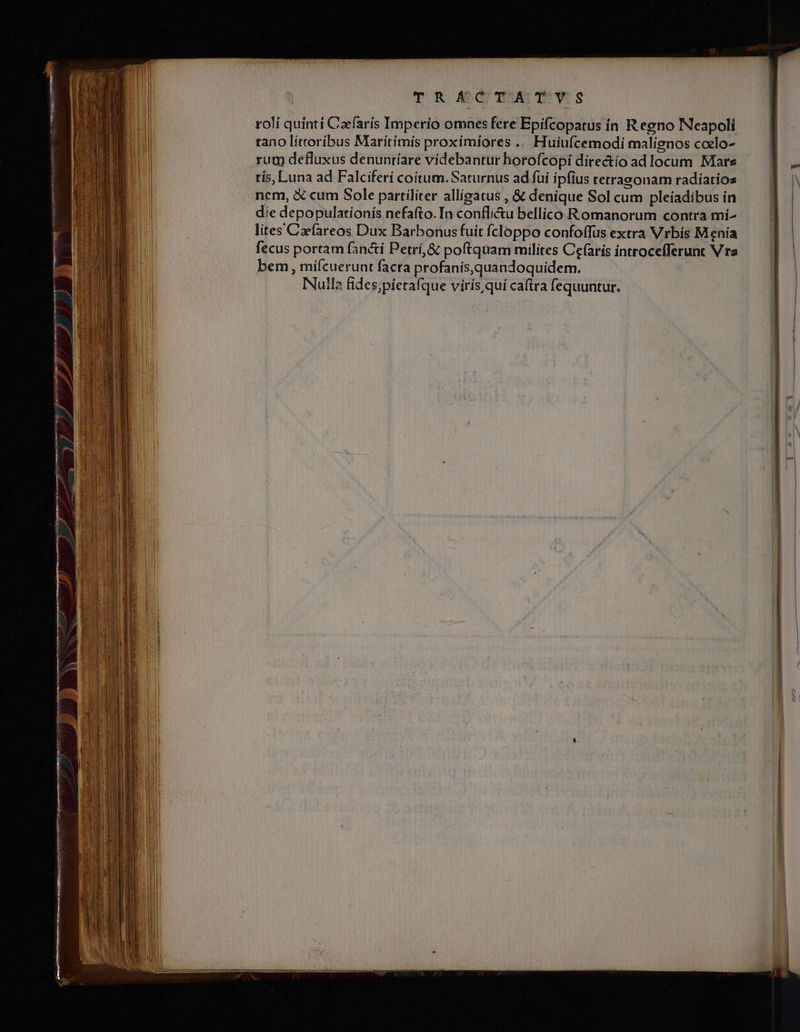 TR £d mA Ts roli quinti Cafarís Imperío omnes fere Epifcopatus ín Regno Neapoli tano littoribus Maritímís proximiores .. Huiufcemodi malignos coelo- rum defluxus denuntíare videbantur horofcopi directío ad locum Mars tís, Luna ad Falciferi coitum. Saturnus ad fui ipfius retrasonam radíatios ncm, &amp; cum Sole partilíter allígatus , &amp; denique Sol cum pleíadibus ín die depopulationis nefafto. Ia confli&amp;u bellico Romanorum contra mi- lites Caefareos Dux Barbonus fuit ícloppo confoffus extra Vrbis Menía fecus portam fancti Petrí,&amp; poftquam milites Cefarís introcefferunt Vra bem , mifcuerunt facra profanis,quandoquídem. Nulla fides;píetafque virís,qui caftra fequuntur.