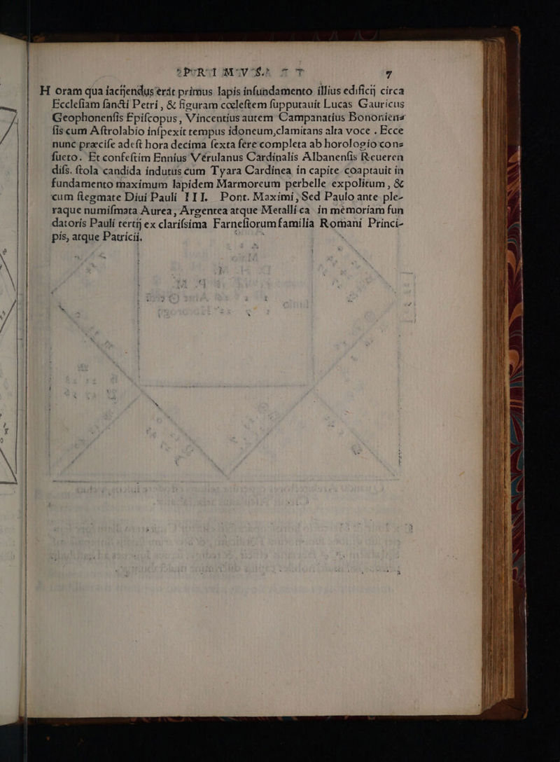 ?PURUDJIMSCSV COSS $0 OT ; H oram qua factjendus erát primus lapis infundamento illius edificij círca Ecclefiam fan&amp;i Petri , &amp; figuram cceleftem fupputauit Lucas Gaurícus Geophonenfis Epifcopus, Vincentius autem Campanatíus Bononiena fis cum A ftrolabio infpexit tempus idoneum,clamiítans alta voce . Ecce nunc praecife adeft hora decíma fexta fere completa ab horolosio cone fueto. Et confeftím Enníus Vérulanus Cardínalís Albanenfis R.cueren difs. ftola candida índutus cum T yara Cardinea ín capite coaptauit ín fundamento maximum lapidem Marmoreum perbelle expolitum , &amp; cum ftegmate Diui Paulí 11I. Pont. Maxími, Sed Paulo ante ple- raque numíímata Aurea, Argenrea atque Metallíca ín mémoríam fun datorís Paulí tertij ex clarifsima Farnefiorum familia Da DE Prínci- pís, atque Patricii, ^