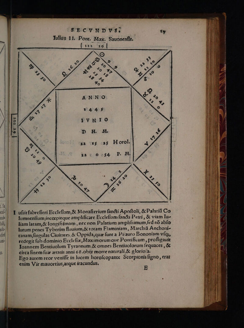 Y ufsitfabrefierí Ecclefiam,&amp; Monafterium fan&amp;i Apoftoli, &amp; Palatít Co fumneníium incoepitque amplificare Ecclefiam fancti Petri , &amp; viam Iu^ liam latam,&amp; longifsimam , nec non Palatium amplifsimum,fed nó abfo | lutum penes Tyberim fluuium,&amp; rotam Flaminiam, Marchi Anchoni- tanam fingulas Cíuítates,&amp; Oppida,quae funt a Piiauro Bononíam víq;, redegit fub dominio Ecclefix, Maximorumque Pontificum , profligauít Ioannem Bentíuolum Tyrannum,&amp; omnes Bentiuolorum fequaces , &amp; circa finem fuzxe zeratís anni 68.0brjt morre naturali,&amp; eloríoía. Eoo autem reor veníffe in lucem horofcopante Scorpionis figno, erat enim Vir mauortius,atque iracundus. E