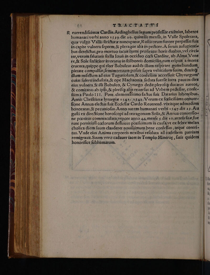 s p——— Tae Tum e TT True PR — 5. rà. sd &amp;, ow EE - nsi eU EEUU. P » — M — RAT Gu C T TRACTATUS humanati verbi anno 15 s9.die 20. quíntilis menfis, in Valle Spoletana, ín capite vulnera feptem,&amp; pleraque alia ín pe&amp;ore.A feruis aufugientís bus derelí&amp;us,pro mortuo íacuit humí profiratus horis duabus,vel círcis cruenta quippe qui alter Bubulcus audiés íllum refpirare gemebundum, pietate compulfus,femimortuum pofuit fupra vehículum fuum, duxitdg illum mifellum ad eius Tusuriolum,&amp; confeftim accerfiuít Chyrurgum cuíus folerti índuftría,&amp; ope Machaonía fedata fuerüt intra paucos dies &amp; comitatus ab ip(is,&amp; plerífqg alijs reuerfus ad Vrbem pedefter, confe- Aanis Chriftíanz lyturgie 1 541.1542. Verum ex faelicifsima conuer- fione Annua electus fuít Ecclefie Cardo R euerend. víxitque admodum cholíca diem fuum clauderet nouiísimuta bene confeffus , atqué contrí- tus. V nde eíus Aníma corporeis nexibus refoluta ad coeleftem patriam remigrauit.Suum vero cadauer iacet in Templo Minerug , fatis quidem honorifice fubhnmatum. pd