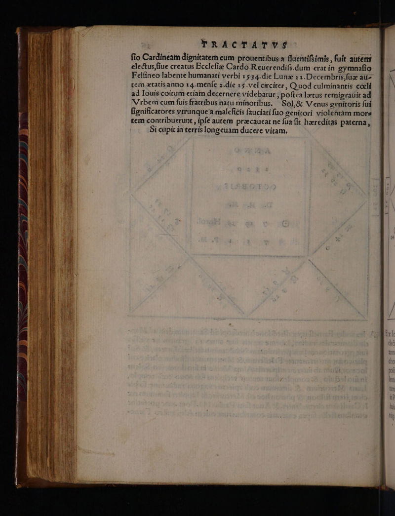 TRACTATYVS fio Cardineatn dignitatem cum prouentibus a fluentifstmis , fuít auterm electus fiue creatus Ecclefiz Cardo R euerendifs.dum erat in gymnafio Felfineo labente humanatií verbi 15 34.die Lunx : 1.Decembrisfuae aüz tem atatísanno r4.menfe z.diíe 15.vel circiter, Quod culmiínantis caeli ad Iouis coitum etiam decernere vídebatur ; poftea lztus remigrauíir ad Vrbem cum fuís fratríbus natu mínoríbus. Sol,&amp; Venus genitoris fui figníficatores vrrunque' maleficís (aucíati fuo genicori víolentàm more tem contribuerunt, ipfe autem praecaueat ne fua (it haeredítas paterna, 5i cupit in terrís longeuam ducere vitam.